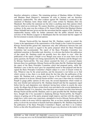 - 285 -



therefore substantive evidence. The remaining portions of Maulana Akhtar Ali Khan’s
and Maulana Daud Ghaznavi’s statements all refer to hearsay and are therefore
completely inadmissible. The other evidence against Mr. Daultana is contained in the
statement of Maulana Amin Ahsan Islahi and a letter written by Maulana Abul Ala
Maudoodi. But neither the statement nor the letter is anything more than opinion which
must be ruled out as irrelevant. We cannot, therefore, act upon anyone of these pieces of
evidence. In the same way the evidence of Dr. Inayat Ullah Salimi that Maulana Ghulam
Ghaus Sarhaddi had once given out that the movement had the support of Mr. Daultana is
inadmissible hearsay while his further statement that the public inferred from the
activities of the Muslim Leaguers in Sheikhupura that the movement had the support of
the Government is merely irrelevant opinion.

        Khwaja Nazim-ud-Din has deposed that Mr. Daultana wanted to control the
Centre in the appointment of the representative of the Punjab in the Central Government.
Khwaja Nazim-ud-Din gained this impression only after differences between him and
Mr. Daultana had arisen in regard to the parity proposal which the Basic Principles
Committee had recommended. The report of the Basic Principles Committee was
published sometime in December and, therefore, it is obvious that before the publication
of that report Mr. Daultana could not possibly have this object in view. After the
publication of the report a Punjab versus Bengal issue arose in an acute form over the
parity question, the Punjab view being represented by Mr. Daultana and the Bengal view
by Khwaja Nazim-ud-Din. The issue almost assumed the form of a personal dispute
between these two gentlemen. Khwaja Nazim-ud-Din states that Mr. Daultana had signed
the report of the Basic Principles Committee which had proposed parity, while Mr.
Daultana’s case is that he never gave his unqualified assent to that proposal and that he
signed the Basic Principles Committee’s Report subject to a note of dissent written by
him. Whatever may be the actual position, and the document is not before us to find
which version is true, there is no doubt about the fact that after the publication of the
report, Mr. Daultana took a strong stand in favour of the Punjab view and mobilised
public opinion in its favour. Khwaja Nazim-ud-Din’s own case is that when he visited the
Punjab to gauge public opinion on this issue, the several deputations which waited on
him were briefed and instructed by Mr. Daultana himself and that the arguments urged
before him by each deputation were identical, having been written in exactly the same
words. He alleges that all those written briefs were provided to the several deputations by
Mr. Daultana himself. It is, therefore, clear that there was a tussle over this issue between
Khwaja Nazim-ud-Din and Mr. Daultana, and it is quite possible that Mr. Daultana might
have, thought that if he succeeded in displacing Khwaja Nazim-ud-Din, the Punjab’s
chances of getting out of the parity proposal might improve and that with this object he
might have, with a more easy conscience, attempted to involve Khwaja Nazim-ud-Din in
trouble in order to do away with his opposition. But, as we have already pointed out, the
policy to divert the movement to Karachi had been adopted by Mr. Daultana long before
the publication of the Basic Principles Committee’s Report, and there is no evidence
before us that after the publication of that report he gave any direction in the matter to the



REPORT OF THE COURT OF INQUIRY CONSTITUTED UNDER PUNJAB ACT II OF
1954 TO ENQUIRE INTO THE PUNJAB DISTURBANCES OF 1953
 