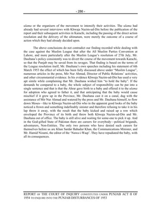 - 286 -



ulama or the organisers of the movement to intensify their activities. The ulama had
already had several interviews with Khwaja Nazim-ud-Din before the publication of the
report and their subsequent activities in Karachi, including the passing of the direct action
resolution and the delivery of the ultimatum, were merely the outcome of a course of
action which they had already decided upon.

         The above conclusions do not contradict our finding recorded while dealing with
the case against the Muslim League that after the All Muslim Parties Convention at
Lahore, and more particularly after the Muslim League’s resolution of 27th July, Mr.
Daultana’s policy consistently was to divert the course of the movement towards Karachi,
so that the Punjab may be saved from its ravages. That finding is based on the terms of
the League resolution itself, Mr. Daultana’s own speeches including his statement of 6th
March 1953 the effect of which has been fully discussed above under “Muslim League”,
numerous articles in the press, Mir Nur Ahmad, Director of Public Relations’ activities,
and other circumstantial evidence. In his evidence Khwaja Nazim-ud-Din has used a very
apt simile while complaining that Mr. Daultana wished him “to hold the baby”. If the
demands be compared to a baby, the whole subject of responsibility can be put into a
single sentence and that is that the Ahrar gave birth to a baby and offered it to the ulama
for adoption who agreed to father it, and that anticipating that the baby would cause
mischief if it grew up in the Province, Mr. Daultana cast it on a canal, dug with the
assistance of Mir Nur Ahmad and watered by the press and Mr. Daultana himself, to flow
down Moses—like to Khwaja Nazim-ud-Din who in the apparent good looks of the baby
noticed a frown and something indefinably sinister and therefore refusing to take it in his
lap threw it away, with the result that the baby kicked and raised up a row which
enveloped the Province of its birth and threw both Khwaja Nazim-ud-Din and Mr.
Daultana out of office. The baby is still alive and waiting for some-one to pick it up. And
in the God-gifted State of Pakistan there are careers for everybody—political brigands,
adventurers, Non-Entities. The only two persons who have denied such careers for
themselves before us are Khan Sardar Bahadur Khan, the Communications Minister, and
Mr. Hamid Nizami, the editor of the ‘Nawa-i-Waqt’. They have repudiated the baby, with
all its consequences.




REPORT OF THE COURT OF INQUIRY CONSTITUTED UNDER PUNJAB ACT II OF
1954 TO ENQUIRE INTO THE PUNJAB DISTURBANCES OF 1953
 