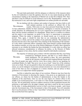 - 287 -



        This part deals particularly with the adequacy or otherwise of the measures taken
by the civil authorities to meet the agitation, but is by its very nature bound up with the
circumstances leading to the imposition of Martial Law on the 6th of March 1953. Here
and there it may be difficult to avoid references even to the “Responsibility” section, for
the transaction is one, and water-tight compartments are neither possible nor advisable.
        We are dealing with the evidence and conduct of persons who have held or still
                       hold eminent positions in the political or official life of the
  The witnesses.       country. With some we may have personal friend-ship, for others
we have admiration, whether for their astuteness, intelligence or sincerity of purpose. It
would, therefore, be embarrassing for us to give expression to pronounced views about
them with the insolent confidence of a demagogue. Where there is a conflict in evidence
and the matter is not important, we prefer to say that it is unnecessary to pronounce
judgment. Where the matter is important, we should merely say it is proved or not
proved. Then, again, it should be clear that we are examining the administrative
machinery as a whole, and not the conduct of any particular authority. That conduct will
become relevant only to the extent that it has a bearing on the functioning of the machine.
It is only where a particular officer voluntarily takes upon himself a greater burden than
the situation warrants, as in the case of the District Magistrate of Lahore, that it should be
necessary to see whether the burden has been discharged. It is only where an officer has
allowed extraneous considerations to influence his policy, as the Director of Public
Relations appears to have done, that his conduct should be individually scrutinized.
         The majority of witnesses gave evidence with the realization that they were being
                      examined by intelligent persons, and that it is a moral offence to
 The same.            insult intelligence. We are grateful to them. We were particularly
                      struck by the sincerity of purpose which inspired Khwaja Nazim-ud-
Din. Not all people may agree with his views, but at times, when he was speaking, he
scintillated flashes of a light “that never was on sea or land”. Some few of the witnesses
were not so frank. We are not grateful to them, but realizing as we do that habit is second
nature, we can be indulgent. Evasiveness and prevarication are vices more distasteful to a
court of law than an error of judgment in a riotous situation, and our advice to these
gentlemen is to re-adjust their mental equipment.
         And this is indeed the main object of our exertions. Whatever may have been the
intention of Government in directing this inquiry, it has given us an opportunity to ask
our officers, on whom lies the burden of administration, to bear this burden in the
traditions of the steel-frame, when we saw the erect figure of a district officer in the
middle of an excited procession, a soft smile on a firm mouth, determination written on
his face. We are particularly anxious to address ourselves to these gentlemen because the
politician is, and ought to be, the judge’s despair, and what is meat for the one is poison
for the other. A strong administrative service is God’s own boon to people—and a boon
unto the Government also, if the Government is that of the people. You will remember
that it was the presence of three or four “stout fellas” in Karachi belonging to the services
that saved the boat from capsizing.



REPORT OF THE COURT OF INQUIRY CONSTITUTED UNDER PUNJAB ACT II OF
1954 TO ENQUIRE INTO THE PUNJAB DISTURBANCES OF 1953
 