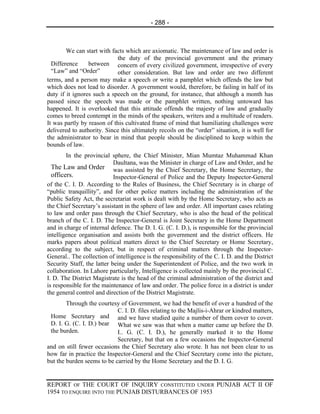 - 288 -



        We can start with facts which are axiomatic. The maintenance of law and order is
                            the duty of the provincial government and the primary
  Difference     between concern of every civilized government, irrespective of every
  “Law” and “Order”         other consideration. But law and order are two different
terms, and a person may make a speech or write a pamphlet which offends the law but
which does not lead to disorder. A government would, therefore, be failing in half of its
duty if it ignores such a speech on the ground, for instance, that although a month has
passed since the speech was made or the pamphlet written, nothing untoward has
happened. It is overlooked that this attitude offends the majesty of law and gradually
comes to breed contempt in the minds of the speakers, writers and a multitude of readers.
It was partly by reason of this cultivated frame of mind that humiliating challenges were
delivered to authority. Since this ultimately recoils on the “order” situation, it is well for
the administrator to bear in mind that people should be disciplined to keep within the
bounds of law.
        In the provincial sphere, the Chief Minister, Mian Mumtaz Muhammad Khan
                            Daultana, was the Minister in charge of Law and Order, and he
  The Law and Order was assisted by the Chief Secretary, the Home Secretary, the
  officers.                 Inspector-General of Police and the Deputy Inspector-General
of the C. I. D. According to the Rules of Business, the Chief Secretary is in charge of
“public tranquillity”, and for other police matters including the administration of the
Public Safety Act, the secretariat work is dealt with by the Home Secretary, who acts as
the Chief Secretary’s assistant in the sphere of law and order. All important cases relating
to law and order pass through the Chief Secretary, who is also the head of the political
branch of the C. I. D. The Inspector-General is Joint Secretary in the Home Department
and in charge of internal defence. The D. I. G. (C. I. D.), is responsible for the provincial
intelligence organisation and assists both the government and the district officers. He
marks papers about political matters direct to the Chief Secretary or Home Secretary,
according to the subject, but in respect of criminal matters through the Inspector-
General.. The collection of intelligence is the responsibility of the C. I. D. and the District
Security Staff, the latter being under the Superintendent of Police, and the two work in
collaboration. In Lahore particularly, Intelligence is collected mainly by the provincial C.
I. D. The District Magistrate is the head of the criminal administration of the district and
is responsible for the maintenance of law and order. The police force in a district is under
the general control and direction of the District Magistrate.
        Through the courtesy of Government, we had the benefit of over a hundred of the
                            C. I. D. files relating to the Majlis-i-Ahrar or kindred matters,
 Home Secretary and and we have studied quite a number of them cover to cover.
 D. I. G. (C. I. D.) bear What we saw was that when a matter came up before the D.
 the burden.                I.. G. (C. I. D.), he generally marked it to the Home
                            Secretary, but that on a few occasions the Inspector-General
and on still fewer occasions the Chief Secretary also wrote. It has not been clear to us
how far in practice the Inspector-General and the Chief Secretary come into the picture,
but the burden seems to be carried by the Home Secretary and the D. I. G.


REPORT OF THE COURT OF INQUIRY CONSTITUTED UNDER PUNJAB ACT II OF
1954 TO ENQUIRE INTO THE PUNJAB DISTURBANCES OF 1953
 