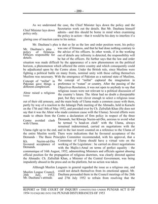 - 289 -



        As we understand the case, the Chief Minister lays down the policy and the
                            Secretaries work out the details. But Mr. Daultana himself
Chief Minister lays down
policy only.                admits—and this should be borne in mind when examining
                            the policy in action—that it would be his duty to interfere if a
glaring case of inaction came to his notice.
         Mr. Daultana’s plea is that so far as the law and order position went, his policy
Mr. Daultana’s plea : was one of firmness, and that he had done nothing contrary to
policy      of   firmness. the advice of his officers. In other words, if in the working
Officers responsible for out of details any infirmity is detected, the responsibility will
details.                     be hat of the officers. He further says that the law and order
situation was made difficult by the appearance of a new phenomenon on the political
horizon, a phenomenon which affected the entire country and which consequently could
be adjudicated upon by the Centre alone. Under the British rule, since Muslims were
fighting a political battle on many fronts, nominal unity with those calling themselves
Muslims was necessary. With the emergence of Pakistan as a national state of Muslims,
Concept of “millat” in the concept of “millat” captured the imagination in
Pakistan gave things a preference to “watan” or country. After the passing of the
different complexion.        Objectives Resolution, it was not open to anybody to say that
                             religious issues were not relevant to a political discussion of
Ahrar raised a religious
issue.                       the country’s future. The Ahrar had no doubt a disreputable
                             past, but they were clever enough to select a religious issue
out of their old armoury, and the main body of Ulama made a common cause with them,
partly by way of a reaction to the Jahangir Park meeting of the Ahmadis, held in Karachi
on the 17th and 18th of May 1952, and presided over by Ch. Zafrullah Khan (He does not
say that it was the Ahrar who made common cause with the Ulama). Several efforts were
made to obtain from the Centre a declaration of firm policy in respect of the three
Centre avoided clash Demands, but Khwaja Nazim-ud-Din, anxious to avoid what
with Ulama.                  he termed “a head-on clash” with the Ulama, always
                             remained indetermined, carried on negotiations with the
Ulama right up to the end, and in the last resort counted on a reference to the Ulama of
the entire Muslim world. There were indications that he favoured acceptance of the
Demands : The Basic Principles Committee recommended, with his approval, that a
Kh.          Nazim-ud-Din Committee of Ulama should have a virtual veto on the
favoured acceptance of working of the Legislature : he carried on direct negotiations
Demands.                     with the Majlis-i-Amal on terms of perfect equality : the
communique of 16th August, 1952, admonishing Ministers and officials against abusing
official position for the propagation of religious doctrines, was clearly directed against
the Ahmadis: Ch. Zafrullah Khan, a Minister of the Central Government, was being
impudently abused in the press and on the platform, but no action was taken.
      Although Muslim Leaguers in general regarded the issue as a religious one, and
Muslim League Council, could not detach themselves from its emotional appeal, Mr.
26th     July,      1952: Daultana persuaded them in the Council meetings of the 26th
Mr. Daultana’s attitude.  and 27th July 1952 to refrain from resolving that the


REPORT OF THE COURT OF INQUIRY CONSTITUTED UNDER PUNJAB ACT II OF
1954 TO ENQUIRE INTO THE PUNJAB DISTURBANCES OF 1953
 