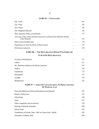ii

                                   PART II — CONCLUDED
The ‘Azad’                                                                     …   101
The ‘Afaq’                                                                     …   103
The ‘Ehsan’                                                                    …   104
The ‘Maghribi Pakistan’                                                        …   105
More speeches; Policy reconsidered                                             …   117
Activities of the Ulama and their interviews with the Prime Minister and the
        Chief Minister                                                         …   125
Direct action decided upon                                                     …   136
Preparations to meet the threat of Direct action                               …   137
Preliminary measures                                                           …   145

                 PART III — THE DISTURBANCES (FROM 27TH FEBRUARY
                                  TO END OF DISTURBANCES)

Account of disturbances                                                        …   151
Lahore                                                                         …   151
Mr. Daultana withdraws 6th March statement                                     …   167
Sialkot                                                                        …   168
Gujranwala                                                                     …   173
Rawalpindi                                                                     …   177
Lyallpur                                                                       …   179
Montgomery                                                                     …   181

                PART IV — CIRCUMSTANCES LEADING TO PROCLAMATION
                                OF MARTIAL LAW

Doctrinal differences between Musalmans and Ahmadis                            …   187
Khatm-i-Nubuwwat                                                               …   187
Christology                                                                    …   189
Jihad                                                                          …   191
Other complaints and accusations                                               …   195
Ideology behind the demands                                                    …   200
Islamic State                                                                  …   201
Foundations of Islamic State : Qur’an, Sunna ijma’, ijtihad                    …   203
Essentials of Islamic State                                                    …   209
 