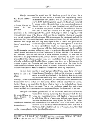 - 291 -



        Khwaja Nazim-ud-Din agreed that Mr. Daultana pressed the Centre for a
                         decision, but that he did so in order that responsibility should
Kh. Nazim-ud-Din’s
                         shifted to the Centre. He told even the Constituent Assembly in
defence.
                         March 1953, that the agitation appeared to have been prompted
                         by power politics. He denied that in the August conference at
Agitation directed to
                         Karachi there was any decision that direct clash with Ulama was
Centre      by      the
                         to be avoided: the general trend of the discussion was that the
province.                best way to meet the situation was to adopt the principles
enunciated in the communique of 14th August, which, if given effect to properly, would
remove the root cause of the double which was the grievance that religious propaganda
was carried on under official patronage. This communique, he maintained, defined the
attitude of the Centre to the Demands. As regards the Ulama, since his approach to the
Demands had always been that they were impracticable, it should have given to the
Centre’s attitude was Ulama an impression that they were unacceptable. It is true that
clear.                   he never rejected them finally, but he advised the Ulama not to
                         press them and told them that human ingenuity surely ought to
be able to devise a solution without accepting or rejecting the Demands. He further told
them it was no part of the duties of the Government to declare a section of the population
as a minority. That was the function of the Constituent Assembly. He adds that he
himself was not prepared to have the Ahmadis declared a minority, but that he was not
prepared to tell the Ulama so, as that would have resulted in a “head-on clash” with them
which he wished to avoid. He did tell them, however, that it was not in the interest of the
country to press the Demands and very difficult to accept them, that even in the
Constitutional document it would not be easy to evolve a definition of the term “Muslim”
which would debar the Ahmadis and at the same time not debar any other section.
        His own belief was that if ninety per cent of the Ulama agree that a believer in
Fatwa of kufr : its Mirza Ghulam Ahmad was a kafir, or that he should be stoned to
effect.                  death, he would bow his head to the decision. But the fatwa of
                         kufr does not necessarily turn a community into a non-Muslim
minority. The basis of the Demands has, therefore, no connection with the demand for an
Islamic state. Fatwas of kufr have been quite a feature of Islam since the Four Caliphs,
but they have never resulted in the denial of civic rights to the individuals or classes
against whom the decree was made. This is very comforting indeed, in a state where
fatwas are likely to become as necessary as guns and butter. The last remark is our own.
        Khwaja Nazim-ud-Din agreed that he had not advised Mr. Daultana to restrain the
                        Ulama from publicly expressing their religious belief, for this
He wanted Ulama to would have meant interference with freedom of expression. But
have freedom of
expression              he added that liberty of expression did not mean licence, and
                        when the speakers started going beyond the limits, if the Punjab
Government had made judicious use of sections 153-A and 295-A of the Penal Code, the
But not licence.        situation would not have deteriorated to the extent that even if
                        the Ulama had wished to back out of “Direct Action,” they had
not the courage of doing so for fear of public opinion.


REPORT OF THE COURT OF INQUIRY CONSTITUTED UNDER PUNJAB ACT II OF
1954 TO ENQUIRE INTO THE PUNJAB DISTURBANCES OF 1953
 