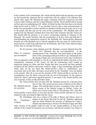 - 293 -



in the contents of the communique, Kh. Nazim-ud-Din denies that any promise was made
by him beyond the statement that he would deal with the subject in his Pakistan Day
speech. Here, again, Mr. Daultana has made a statement which his counsel has not tried
to put to other witnesses; that the Central Ministers told Kh. Nazim-ud-Din that he should
not have given an undertaking to M. Akhtar Ali Khan but that if he had done so he should
make up his mind to fulfil it. “It was decided, however that a clear pronouncement of
policy was not possible or politic and that we should avoid the issue by some sort of a sop
to the people and that sop was the issue of the communique”. Mr. Daultana does not
explain how the Ministers climbed down from their lofty insistence that Kh. Nazim-ud-
Din should fulfil his promise, to an evasive communique making no reference to the
Demands. We would, therefore, take the communique at its face value and hold that if,
notwithstanding the expectations raised by the Zamindar, Kh. Nazim-ud-Din addressed
himself, not to the Demands, but to what he regarded as the root cause, he could not have
possessed any overflowing enthusiasm for the Demands, and if the Ulama had any hopes
of him, then we all hope for Heaven.
        We do not know what enduring good Mr. Daultana’s counsel obtained from Mr.
                          Anwar Ali’s statement that the non-contradiction of the
Effect of communi- announcement in the ‘Zamindar’ had raised hopes in the public
que not material          mind. If the communique had given birth to any widespread riots
                          the raising of hopes for a short period of twelve days would have
been an argument worth attending to. Nor do we understand the further, but more or less
contradictory, statement of Mr. Anwar Ali that the communique itself created an
impression among the Ahrar and their friends that their view-point had been partially
accepted and that further concessions would be made. If that communique pleased the
Ahrar, then, on the one hand, Kh. Nazim-ud-Din’s effort at “canalization” was
successful, and on the other, the hopes raised earlier by the ‘Zamindar’ were not dashed
to the ground. After all, it was not the intention of Kh. Nazim-ud-Din to see that in no
circumstances were the Ahrar overjoyed with any act of Government. To the extent to
which the Ahrar’s grievances appeared genuine, it was open to Kh. Nazim-ud-Din, and
very necessary, in fact, to take preventive steps.
        Kh. Nazim-ud-Din does not deny that Mr. Daultana pressed for a decision from
                          time to time. The second occasion arose at Murree on the 26th of
Mr. Daultana pressed August 1952 and the third occasion, according to him, after the
for a decision            Dacca session of the Muslim League in October. Lastly, the
                          matter was revived on the 16th or 17th February 1953, when Kh.
Nazim-ud-Din visited Lahore, It was then that Kh. Nazim-ud-Din told him he was not
prepared to take up a head-on fight with the Ulama.
        Mr. Chundrigar, who was a witness of the talks at Murree and Lahore, states in
Mr.      Chundrigar’s respect of the former that both he and Mr. Daultana impressed
evidence                  upon the Prime Minister the necessity of defining the Centre’s
                          attitude and announcing it, because the Muslim League and other
sober sections of the people could not carry on any counter-publicity so long as the
attitude of the Central Government was not known, and that the situation was Likely to



REPORT OF THE COURT OF INQUIRY CONSTITUTED UNDER PUNJAB ACT II OF
1954 TO ENQUIRE INTO THE PUNJAB DISTURBANCES OF 1953
 