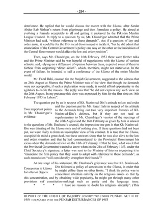 - 294 -



deteriorate. He replied that he would discuss the matter with the Ulama, after Sardar
Abdur Rab Nishtar’s return from pilgrimage and then formulate a policy. He aimed at
evolving a formula acceptable to all and getting it endorsed by the Pakistan Muslim
League Council. In reply to a question by us, Mr. Chundrigar admitted that the Prime
Minister had said, “without reference to these demands”, that if a question of law and
order arose, it would be for the Provincial Government to tackle it, “but he did admit that
enunciation of the Central Government’s policy one way or the other or the indecision of
the Central Government would affect the law and order position”.
        Then, says Mr. Chundrigar, on the 16th February 1953 there were further talks
and the Prime Minister said he was hopeful of negotiations with the Ulama of various
schools, and, relying on a difference of opinion between them, expected some of them to
forbear from supporting “direct action”, which, therefore, might not materialise. In the
event of failure, he intended to call a conference of the Ulama of the entire Muslim
world.
        Mr. Fazal Ilahi, counsel for the Punjab Government, suggested to the witness that
on 26th August at Murree the Prime Minister was of the view that though the demands
were not acceptable, if such a declaration were made, it would afford opportunity to the
agitators to excite the masses. The reply was that “he did not express any such view on
the 26th August. In my presence this view was expressed by him for the first time on 16th
February 1953 in Lahore”.
        The question put by us in respect of Kh. Nazim-ud-Din’s attitude to law and order
                         and the question put by Mr. Fazal Ilahi in respect of his attitude
Two important points to the demands bring out two very important features of Kh.
in Mr. Chundrigar’s Nazim-ud-Din’s defence, but if they are not read as
evidence.                supplementary to Mr. Chundrigar’s version of the meetings of
                         the 26th August and the 16th February as given by him in answer
to the questions of Mr. Daultana’s counsel, the impression one gets is that Kh. Nazim-ud-
Din was thinking of the Ulama only and of nothing else. If these questions had not been
put, we were likely to form an incomplete view of his conduct. It is true that the Ulama,
occupied his mind a great deal, but these answers show that he was also alive to the law
and order situation and that he had communicated to the Provincial Government his
views about the demands at least on the 16th of February. If that be true, what was it that
the Provincial Government wanted to know when on the 21st of February 1953, under the
Chief Secretary’s signature, a letter was sent to the Ministry of Interior requesting it to
“enunciate the firm policy that they want to adopt with reference to these demands”, as
such enunciation “will considerably strengthen their hands”?
        At one stage of his statement, Mr. Daultana’s grievance was that Kh. Nazim-ud-
                        Din followed a policy of concession to the Ulama, in order that
Concession to Ulama
                        he might utilise them on other fronts. “I think his policy was to
for ulterior objects.
                        concentrate attention entirely on the religious issues so that by
this concentration, and by obtaining wide popularity, he might get through many other
provisions (of constitution-making) such as parity and the language issue.
        *       *     *       I have no reasons to doubt his religions sincerity”. (This


REPORT OF THE COURT OF INQUIRY CONSTITUTED UNDER PUNJAB ACT II OF
1954 TO ENQUIRE INTO THE PUNJAB DISTURBANCES OF 1953
 