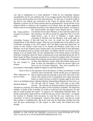 - 295 -



was said in explanation to a Court question) “I think he was exploiting religious
susceptibilities for his own political ends. It was a happy position that both his religious
convictions and his politics ran in the same direction,” In. that case, it would be unfair to
say that he was making any concession to the Ulama for ulterior motives. But Mr.
Daultana’s counsel was on firmer ground when he questioned Kh. Nazim-ud-Din on his
religious beliefs in relation to the conception of an Islamic State, the object apparently
being to show how profoundly his politics were influenced by those beliefs. According to
                          Kh. Nazim-ud-Din, the Qaid-i-Azam himself had an Islamic
Kh. Nazim-ud-Din’s Constitution for his ideal: Pakistan, in fact, had been achieved on
concept of an Islamic this assurance. He did not accept the suggestion that it was the
State.                    Qaid-i-Azam’s view to have in Pakistan a single nation
                          consisting of Muslims and non-Muslims, with equal rights of
citizenship, because, if that had been his view, he would not have advised the
reorganisation of the Muslim League. When he was reminded that in his address to the
Constituent Assembly on the 11th August, 1947, the Qaid-i-Azam had hoped that “in
course of time, Hindus would cease to be Hindus and Muslims would cease to be
Muslims, not in the religious sense, because that is the personal faith of each individual,
but in the political sense as citizens of the State”, he frankly said this was not his view of
religion or of an Islamic State. He also admitted that in the interim report of the Basic
Principles Committee about the future constitutional set-up submitted during the life of
Khan Liaqat Ali Khan, the picture presented was not that of a religious State. The present
report, he added, had resulted from long discussions held with the Ulama in the company
                          of three other Ministers, Sardar Abdur Rab Nishtar being one of
He was steeped in
                          them. In short, the atmosphere in which the present report was
religion
                          born was one of austere religiosity. How was it possible for a
Government so thoroughly steeped in religion to reject the demands?
        There is force in this argument, and in the absence of other circumstances it could
                          well have been said that Kh. Nazim-ud-Din gave an impression
What impression he that he might accept the demands in good time. But some of the
gave to Ulama:            Ulama who waited on him in deputations have made statements
                          before us which convince us that his attitude ought to have been
clear to an intelligent person. Maulana Murtaza Ahmad Khan Maikash saw him twice, on
                          the 13th and 16th of August, 1952, with three or four other
Maulana Maikash
                          persons. “He said that our demand relating to the declaration of
Ahmadis as a minority was within the sphere of the Constituent Assembly. We asked him
whether, as leader of the Assembly, he would or would not raise that question. He said
that he would consider this matter”. In regard to Ch. Muhammad Zafrullah Khan, “he
finally expressed his opinion that he would not take any action in the matter”. As regards
the removal of Ahmadis from key-posts, he said that the case would have to be
“presented” to him by the deputation—whatever that might mean—and that he would
then consider it sympathetically. But at the same time he asked them whether they had
seen the press communique of 14th August. In other words, that should have been
enough.



REPORT OF THE COURT OF INQUIRY CONSTITUTED UNDER PUNJAB ACT II OF
1954 TO ENQUIRE INTO THE PUNJAB DISTURBANCES OF 1953
 