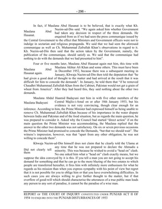 - 296 -



       In fact, if Maulana Abul Hasanat is to be believed, that is exactly what Kh.
                        Nazim-ud-Din said. “We again asked him whether Government
Maulana          Abul had taken any decision in respect of the three demands. He
Hasanat.                enquired from us if we had seen the press communique issued by
the Central Government to the effect that Ministers and Government officers were not to
indulge in sectarian and religious propaganda. We said that we had seen the aforesaid
communique as well as Ch. Muhammad Zafrullah Khan’s observations in regard to it.
Kh. Nazim-ud-Din then said that the action taken by the Government, namely, the
publication of the communique, should satisfy us. We said that the communique had
nothing to do with the demands that we had presented to him”.
        Four or five months later, Maulana Abul Hasanat again met him, this time with
                         Maulana Akhtar Ali Khan and some others. This must have been
Maulana          Abul
                         in December 1952, because there was a subsequent meeting in
Hasanat again.           January, Khwaja Nazim-ud-Din then told the deputation that “he
had given a good deal of thought to the matter and had arrived at the result that it was
difficult for him to concede the demands”. In January, he told them that “if he removed
Chaudhri Muhammad Zafrullah Khan from the Cabinet, Pakistan would not get a grain of
wheat from America”. After they had heard this, they said nothing about the other two
demands.
        Maulana Abdul Haamid Badayuni met him in with five other members of the
Maulana Badayuni        Central Majlis-i-Amal on or after 18th January 1953, but his
                        evidence is not very convincing, though clear enough for an
inference. According to him, the Prime Minister had expressed himself as being unable to
remove Ch. Muhammad Zafrullah Khan because of his importance in the water dispute
between India and Pakistan and of the food situation, but as regards the main question, he
was prepared to consider it. Asked why the Council bad started “direct action” if on the
main question the Prime Minister was accommodating, the Maulana replied that the
answer to the other two demands was not satisfactory. On six or seven previous occasions
the Prime Minister had promised to concede the Demands, “but that we should wait”. The
witness’s impression, however, was that “apart from any other obligation, he was not
willing to concede them”.
         Khwaja Nazim-ud-Din himself does not claim that he clearly told the Ulama at
                           any time that he was not prepared to declare the Ahmadis a
Did not clearly tell minority. This was because he wished to avoid a “head on” clash.
them
                           No one asked him what a “head on” clash exactly means, but we
suppose the idea conveyed by it is this. If you tell a man you are not going to accept his
demand for something and that he can go to the more blazing of the two estates to which
people are transferred hereafter, it fires him with infinitely more enthusiasm for what he
regards as his mission than when you express sympathy with his point of view but regret
that it is not possible for you to oblige him or that you have overwhelming difficulties. In
such cases you are always willing to give further thought to the matter, but if that
overflow of good-will which should characterise the utterances of a true public man leads
any person to any sort of paradise, it cannot be the paradise of a wise man.


REPORT OF THE COURT OF INQUIRY CONSTITUTED UNDER PUNJAB ACT II OF
1954 TO ENQUIRE INTO THE PUNJAB DISTURBANCES OF 1953
 