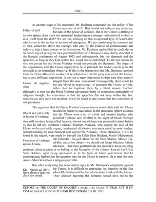 - 297 -



        At another stage of his statement, Mr. Daultana contended that the policy of the
                           Centre was one of drift. That would not indicate any intention,
Policy of drift            but lack of the power of decision. But if the Centre is drifting in
its own sphere, does it not stir provincial leadership to a stronger realization of its duty to
save itself from the drift? We are not thinking of that exceptional type of leader-ship
which rises to the surface in an hour of emergency. We are considering the common run
of man, somewhat above the average, who can, by the exercise of commonsense and
industry, help a lame donkey to its destination. Mr. Daultana replied that he could devise
no better way of saving his own government from drift because it was clearly indicated in
the Karachi conference of August 1952 and subsequently that the demands and the
speeches, so long as they kept within law, could not be prohibited. To the last minute he
was not certain the that Prime Minister would not concede the Demands. The object of
the negotiations with the Ulama appeared to be to persuade the leaders not to press the
demands as an immediate objective. If this is the impression that Mr. Daultana received
from the Prime Minister’s conduct, it is unfortunate; but the party concerned, the Ulama,
had a very different impression. It was not a mere impression in their case they heard it
                           straight from the man concerned. Consequently, there could be
Ulama of negotia-
                           but one object in negotiating—to persuade the Ulama to yield,
tions                      rather than to displease them by a blunt answer. Further,
although it is true that the Prime Minister advocated liberty of expression, particularly of
religious thought, his contention is that the speeches did not keep within the law;
nevertheless they were not muzzled. It will be found in due course that this contention is
not gratuitous.
        The argument that the Prime Minister’s injunction to avoid clash with the Ulama
                        resulted in failure to take action in the provincial sphere assumes
Object not ostensibly that the Ulama were a set of rowdy and abusive fanatics who
in favour of violence. preached violence and revelled in the sight of blood. Perhaps
they will not deny being called fanatics, but not one of them was prepared to admit before
us that he did not condemn violence. Maulana Maikash, who argued the ease of the
Ulama with remarkable vigour, condemned all abusive utterances made by petty leaders,
notwithstanding his own fanatical zeal against the Ahmadis. These utterances, it will be
found in the sequel, were made by Sayyed Ata Ullah Shah Bukhari, Maulvi Muhammad
                        Ali Jullundhri, Sayyed Muzaffar Ali Shah Shamsi, Master Taj-
Preachers of violence
                        ud-Din, and a few others—we should not forget Maulana Akhtar
are not Ulama.
                        Ali Khan— but these gentlemen do not pretend to know anything
profound about religion or to belong to the hierarchy of the Ulama. Sayyed Ata Ullah
Shah Bukhari, upon being questioned as to the form of future government that he
contemplated, replied that the question was for the Ulama to answer. He is thus the only
Amir-i-Shari’at without a religious portfolio.
        But, after everything has been said in reply to Mr. Daultana’s complaints against
Kh. Nazim-ud-Din’s the Centre, it is difficult to appreciate the intensity of the fear
fears about a head-on which Kh. Nazim-ud-Din had of a head-on clash with the Ulama.
clash are unreal.        “Any decision rejecting the demands would have led to the


REPORT OF THE COURT OF INQUIRY CONSTITUTED UNDER PUNJAB ACT II OF
1954 TO ENQUIRE INTO THE PUNJAB DISTURBANCES OF 1953
 