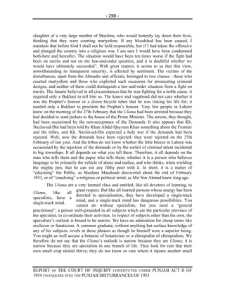 - 298 -



slaughter of a very large number of Muslims, who would honestly lay down their lives,
thinking that they were courting martyrdom. If any bloodshed has been caused, I
maintain that before God I shall not be held responsible, but if I had taken the offensive
and plunged the country into a religious war, I am sure I would have been condemned
both-here and hereafter. The situation would have been ten times worse if the fight had
been on merits and not on the law-and-order question, and it is doubtful whether we
would have ultimately succeeded”. With great respect, it seems to us that this view,
notwithstanding its transparent sincerity, is affected by sentiment. The victims of the
disturbances, apart from the Ahmadis and officials, belonged to two classes : those who
courted martyrdom and those who exploited such occasions for prosecuting criminal
designs, and neither of them could distinguish a law-and-order situation from a fight on
merits. The fanatic believed in all circumstances that he was fighting for a noble cause: it
required only a Bukhari to tell him so. The knave and vagabond did not care whether it
was the Prophet’s honour or a dozen bicycle tubes that he was risking his life for; it
needed only a Bukhari to proclaim the Prophet’s honour. Very few people in Lahore
knew on the morning of the 27th February that the Ulama had been arrested because they
had decided to send pickets to the house of the Prime Minister. The arrests, they thought,
had been occasioned by the non-acceptance of the Demands. It also appears that Kh.
Nazim-ud-Din had been told by Khan Abdul Qayyum Khan something about the Frontier
and the tribes, and Kh. Nazim-ud-Din expected a holy war if the demands had been
rejected. Well, now the demands have been rejected: they were rejected on the 27th
February of last year. And the tribes do not know whether the little breeze in Lahore was
occasioned by the rejection of the demands or by the surfeit of criminal talent incidental
to big townships. It all depends on what you tell them. Therefore, it all depends on the
man who tells them and the paper who tells them; whether it is a person who believes
language to be primarily the vehicle of abuse and malice, and who thinks, when wielding
the mighty pen, that he can stir any filthy pool with it. In short, it is a matter of
“educating” the Public, as Maulana Maudoodi discovered about the end of February
1953, or of “canalising” a religious or political trend, as Mir Nur Ahmad knew long ago.
        The Ulama are a very learned class and entitled, like all devotees of learning, to
                          great respect. But like all learned persons whose energy has been
Ulama,      like     all
                          directed to specialisation, they have developed a single-track
specialists, have a
                          mind, and a single-track mind has dangerous possibilities. You
single-track mind.
                          cannot do without specialists, but you need a “general
practitioner”, a person well-grounded in all subjects which are the particular province of
the specialist, to co-ordinate their activities. In respect of subjects other than his own, the
specialists’s outlook is bound to be narrow. We have no admiration for cheap terms like
mullaism or fanaticism. A common graduate, without anything but surface knowledge of
any of his subjects, revels in these phrases as though he himself were a superior being.
You might as well accuse a botanist of botanicism or a chiropodist of chiropodism. We
therefore do not say that the Ulama’s outlook is narrow because they are Ulama; it is
narrow because they are specialists in one branch of life. They look for rain that their
own small crop should thrive; they do not know or care where it injures another small



REPORT OF THE COURT OF INQUIRY CONSTITUTED UNDER PUNJAB ACT II OF
1954 TO ENQUIRE INTO THE PUNJAB DISTURBANCES OF 1953
 