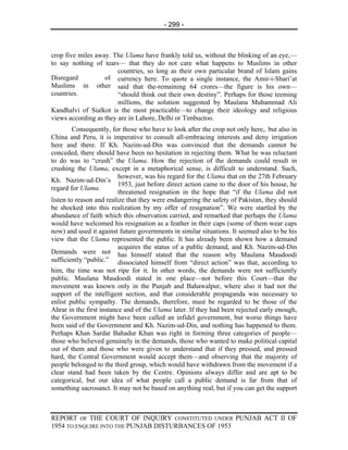 - 299 -



crop five miles away. The Ulama have frankly told us, without the blinking of an eye,—
to say nothing of tears— that they do not care what happens to Muslims in other
                        countries, so long as their own particular brand of Islam gains
Disregard          of currency here. To quote a single instance, the Amir-i-Shari’at
Muslims in other said that the-remaining 64 crores—the figure is his own—
countries.              “should think out their own destiny”. Perhaps for those teeming
                        millions, the solution suggested by Maulana Muhammad Ali
Kandhalvi of Sialkot is the most practicable—to change their ideology and religious
views according as they are in Lahore, Delhi or Timbuctoo.
         Consequently, for those who have to look after the crop not only here,. but also in
China and Peru, it is imperative to consult all-embracing interests and deny irrigation
here and there. If Kh. Nazim-ud-Din was convinced that the demands cannot be
conceded, there should have been no hesitation in rejecting them. What he was reluctant
to do was to “crush” the Ulama. How the rejection of the demands could result in
crushing the Ulama, except in a metaphorical sense, is difficult to understand. Such,
                          however, was his regard for the Ulama that on the 27th February
Kh. Nazim-ud-Din’s
                          1953, just before direct action came to the door of his house, he
regard for Ulama.
                          threatened resignation in the hope that “if the Ulama did not
listen to reason and realize that they were endangering the safety of Pakistan, they should
be shocked into this realization by my offer of resignation”. We were startled by the
abundance of faith which this observation carried, and remarked that perhaps the Ulama
would have welcomed his resignation as a feather in their caps (some of them wear caps
now) and used it against future governments in similar situations. It seemed also to be his
view that the Ulama represented the public. It has already been shown how a demand
                          acquires the status of a public demand, and Kh. Nazim-ud-Din
Demands were not has himself stated that the reason why Maulana Maudoodi
sufficiently “public.” dissociated himself from “direct action” was that, according to
him, the time was not ripe for it. In other words, the demands were not sufficiently
public. Maulana Maudoodi stated in one place—not before this Court—that the
movement was known only in the Punjab and Bahawalpur, where also it had not the
support of the intelligent section, and that considerable propaganda was necessary to
enlist public sympathy. The demands, therefore, must be regarded to be those of the
Ahrar in the first instance and of the Ulama later. If they had been rejected early enough,
the Government might have been called an infidel government, but worse things have
been said of the Government and Kh. Nazim-ud-Din, and nothing has happened to them.
Perhaps Khan Sardar Bahadur Khan was right in forming three categories of people—
those who believed genuinely in the demands, those who wanted to make political capital
out of them and those who were given to understand that if they pressed, and pressed
hard, the Central Government would accept them—and observing that the majority of
people belonged to the third group, which would have withdrawn from the movement if a
clear stand had been taken by the Centre. Opinions always differ and are apt to be
categorical, but our idea of what people call a public demand is far from that of
something sacrosanct. It may not be based on anything real, but if you can get the support



REPORT OF THE COURT OF INQUIRY CONSTITUTED UNDER PUNJAB ACT II OF
1954 TO ENQUIRE INTO THE PUNJAB DISTURBANCES OF 1953
 