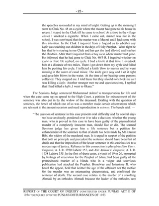 - 25 -



              the speeches resounded in my mind all night. Getting up in the morning I
              went to Chak No. 48 on a cycle where the master had gone to his house in
              recess. I stayed in the Chak till he came to school. At a shop in the village
              ckowk I smoked a cigarette. When I came out, master was not in the
              school. I was convinced that the master was a Marzai and I had come with
              this intention. In the Chak I inquired from a Sayyad as to whether any
              kafir was teaching our children in the days of Holy Prophet. What right he
              has that he is staying in our Chak and has got the land allotted and teaches
              the children. After that I inquired from a boy as to where master had gone.
              He informed that he had gone to Chak No. 40/3-R. I inquired whether on
              cycle or foot. He replied, on cycle. I had a knife at that time. I overtook
              him at a distance of two miles. There I got down from my cycle and felled
              him by pushing his cycle. I inflicted a knife blow to master and he went
              running in the water of canal minor. The knife gave way and I set it right
              and gave him blows in the water. At the time of my beating some persons
              collected. They stopped me. I told them that they should not check me as I
              was killing a kafir. Another stranger met me and questioned me, I replied
              that I had killed a kafir, I went to Okara.”

        The Sessions Judge sentenced Muhammad Ashraf to transportation for life and
when the case came up on appeal to the High Court, a petition for enhancement of the
sentence was also put in by the widow of the deceased. Dealing with the question of
sentence, the bench of which one of us was a member made certain observations which
are relevant to the present occasion and need reproduction in extenso. The bench said : —

       “The question of sentence in this case presents real difficulty and for several days
             we have anxiously, pondered over it to take a decision. whether the young
             man, who is proved in this case to have been guilty of the premeditated
             murder of a completely innocent man, should live or die. The learned
             Sessions judge has given him a life sentence but a petition for
             enhancement of the sentence to that of death has been made by Mt. Daulat
             Bibi, the widow of the murdered man. It is urged in support of the petition
             that both on principle and precedent the sentence should have been that of
             death and that the imposition of the lesser sentence in this case has led to a
             miscarriage of justice. Reliance in this connection is placed on Ilam Din v.
             Emperor, A. I. R. 1930 Lahore 157, and Aziz Ahmad v. Emperor, A. I. R.
             1938 Lahore 355. In the first of these cases, a youth of 19 or 20, prompted
             by feelings of veneration for the Prophet of Islam, had been guilty of the
             premeditated murder of a Hindu who in a vulgar and scurrilous
             publication had attacked the Prophet. Broadway and Johnstone JJ. who
             heard the appeal, held that neither the age of the offender nor the motive
             for the murder was an extenuating circumstance, and confirmed the
             sentence of death. The second case relates to the murder of a revolting
             Ahmadi by an orthodox Ahmadi because the leader of the orthodox sect



REPORT OF THE COURT OF INQUIRY CONSTITUTED UNDER PUNJAB ACT II OF
1954 TO ENQUIRE INTO THE PUNJAB DISTURBANCES OF 1953
 