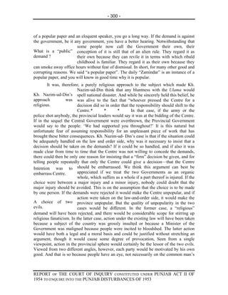 - 300 -



of a popular paper and an eloquent speaker, you go a long way. If the demand is against
the government, be it any government, you have a better hearing. Notwithstanding that
                        some people now call the Government their own, their
What is a “public” conception of it is still that of an alien rule. They regard it as
demand ?                their own because they can revile it in terms with which ribald
                        childhood is familiar. They regard it as their own because they
can smoke away office hours without fear of dismissal. In short, for many other good and
corrupting reasons. We said “a popular paper”. The daily “Zamindar” is an instance of a
popular paper, and you will know in good time why it is popular.
        It was, therefore, a purely religious approach to the subject which made Kh.
                          Nazim-ud-Din think that any bluntness with the Ulama would
Kh. Nazim-ud-Din’s spell national disaster. And while he sincerely held this belief, he
approach           was was alive to the fact that “whoever pressed the Centre for a
religious.                decision did so in order that the responsibility should shift to the
                          Centre. *       *       *      In that case, if the army or the
police shot anybody, the provincial leaders would say it was at the bidding of the Centre.
If in the sequel the Central Government were overthrown, the Provincial Government
would say to the people: ‘We had supported you throughout?’ It is this natural but
unfortunate fear of assuming responsibility for an unpleasant piece of work that has
brought these bitter consequences. Kh. Nazim-ud- Din’s ease is that if the situation could
be adequately handled on the law and order side, why was it necessary to insist that a
decision should be taken on the demands? If it could be so handled, and if also it was
made clear from time to time that the Centre was not willing to concede the demands,
there could then be only one reason for insisting that a “firm” decision be given, and for
telling people repeatedly that only the Centre could give a decision—that the Centre
Intention was to should be embarrassed. We think this argument can best be
embarrass Centre.         appreciated if we treat the two Governments as an organic
                          whole, which suffers as a whole if a part thereof is injured. If the
choice were between a major injury and a minor injury, nobody could doubt that the
major injury should be avoided. This is on the assumption that the choice is to be made
by one person. If the demands were rejected it would make the Centre unpopular, and if
                          action were taken on the law-and-order side, it would make the
A choice of two province unpopular. But the quality of unpopularity in the two
evils.                    cases would be different. In the former case, a “religious”
demand will have been rejected, and there would be considerable scope for stirring up
religious fanaticism. In the latter case, action under the existing law will have been taken
because a subject of the country was grossly insulted or because a Minister of the
Government was maligned because people were incited to bloodshed. The latter action
would have both a legal and a moral basis and could be justified without stretching an
argument, though it would cause some degree of provocation, Seen from a single
viewpoint, action in the provincial sphere would certainly be the lessor of the two evils.
Viewed from two different angles, however, each party would be motivated by his own
good. And that is so because people have an eye, not necessarily on the common man’s



REPORT OF THE COURT OF INQUIRY CONSTITUTED UNDER PUNJAB ACT II OF
1954 TO ENQUIRE INTO THE PUNJAB DISTURBANCES OF 1953
 