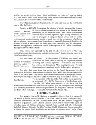 - 301 -



welfare, but on their political future. “The Chief Minister once told me”, says Mr. Anwar
Ali, “that he was afraid that if he took any action and the Central Government accepted
the Demands, his position would be compromised”.
       It now becomes necessary to examine the law-and order side and the contribution
mad to it by the Centre.
        As early as 1951 (7th September), the Ministry of Interior expressed its views to
                         all Provincial Governments with reference to the Ahmadi-Ahrar
Central       Govern-
                         controversy in no uncertain terms. “The Central Government
ment’s concern over
                         consider that while the legitimate rights of any community or
law and order.           sect to propagate its religious beliefs should not be unduly
restricted, and no discrimination should be made between the protagonists of differing
views, religious controversies should be confined to reasonable limits and should not be
allowed to reach a point where the public peace and tranquillity may be endangered.
Militant and aggressive sectarianism should, in the opinion of the Central Government,
be suppressed with a heavy hand”.
       These views were repeated on the 2nd of July 1952 in view of “the very
noticeable increase in religious and sectarian controversies”, leading in some places to a
disturbance of the peace.
       The letter ended as follows: “The Government of Pakistan have noted with
                      satisfaction the action taken recently by the Punjab Government
Central Government
                      in dealing with sectarian agitation”. The reference here is to the
approves action by
                      ban imposed on Ahmadi and Ahrar meetings in June 1952 and
Punjab Government
                      the prosecution of certain persons for inflammatory utterances.
        The policy laid down from time to time by the Punjab Government for the
guidance of the officers appears from the circular letters which have been reproduced in
detail in the earlier parts. They will be mentioned in this narrative in their proper context.
For our present purpose, the period under examination may be divided as follows:—(1)
                           The Government of Sardar Abdur Rab Nishtar under section 92-
Four Periods.
                           A, up to April 1951. (2) The Government of Mr. Daultana, up to
                           19th July 1952, when upon assurance by the Ahrar that they
would maintain the law-and-order situation in proper gear, the ban against their meetings
was lifted and prosecutions withdrawn against them. (3) The period up to and including
the direct action challenge. (4) From 26th February to 6th March 1953.
                               I. SECTION 92-A RULE
       This period is cited by Mr. Daultana as a model for him to follow. It is also useful
by way of an insight into the activities of the Ahrar. Some incidents relating to it may,
therefore, be mentioned. On 29th December 1949, the D. I. G., Mr. Anwar Ali, suggested
action on a speech of Maulvi Ghulam Ullah in Sialkot, and in January 1950 again, on
speeches made at Multan, criticising General Nazir Ahmad and Ch. Muhammad
Zafrullah Khan as Ahmadis. The Chief Adviser, Sheikh Muhammad Anwar opposed to
action on the ground that it would give the speakers “cheap martyrdom”. Sardar Abdur


REPORT OF THE COURT OF INQUIRY CONSTITUTED UNDER PUNJAB ACT II OF
1954 TO ENQUIRE INTO THE PUNJAB DISTURBANCES OF 1953
 
