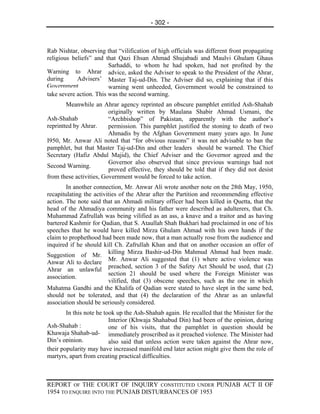 - 302 -



Rab Nishtar, observing that “vilification of high officials was different front propagating
religious beliefs” and that Qazi Ehsan Ahmad Shujabadi and Maulvi Ghulam Ghaus
                         Sarhaddi, to whom he had spoken, had not profited by the
Warning to Ahrar advice, asked the Adviser to speak to the President of the Ahrar,
during      Advisers’ Master Taj-ud-Din. The Adviser did so, explaining that if this
Government               warning went unheeded, Government would be constrained to
take severe action. This was the second warning.
        Meanwhile an Ahrar agency reprinted an obscure pamphlet entitled Ash-Shahab
                         originally written by Maulana Shabir Ahmad Usmani, the
Ash-Shahab               “Archbishop” of Pakistan, apparently with the author’s
reprintted by Ahrar.     permission. This pamphlet justified the stoning to death of two
                         Ahmadis by the Afghan Government many years ago. In June
I950, Mr. Anwar Ali noted that “for obvious reasons” it was not advisable to ban the
pamphlet, but that Master Taj-ud-Din and other leaders should be warned. The Chief
Secretary (Hafiz Abdul Majid), the Chief Adviser and the Governor agreed and the
                         Governor also observed that since previous warnings had not
Second Warning.
                         proved effective, they should be told that if they did not desist
from these activities, Government would be forced to take action.
        In another connection, Mr. Anwar Ali wrote another note on the 28th May, 1950,
recapitulating the activities of the Ahrar after the Partition and recommending effective
action. The note said that an Ahmadi military officer had been killed in Quetta, that the
head of the Ahmadiya community and his father were described as adulterers, that Ch.
Muhammad Zafrullah was being vilified as an ass, a knave and a traitor and as having
bartered Kashmir for Qadian, that S. Ataullah Shah Bukhari had proclaimed in one of his
speeches that he would have killed Mirza Ghulam Ahmad with his own hands if the
claim to prophethood had been made now, that a man actually rose from the audience and
inquired if he should kill Ch. Zafrullah Khan and that on another occasion an offer of
                         killing Mirza Bashir-ud-Din Mahmud Ahmad had been made.
Suggestion of Mr.
                         Mr. Anwar Ali suggested that (1) where active violence was
Anwar Ali to declare
                         preached, section 3 of the Safety Act Should be used, that (2)
Ahrar an unlawful
                         section 21 should be used where the Foreign Minister was
association.
                         vilified, that (3) obscene speeches, such as the one in which
Mahatma Gandhi and the Khalifa of Qadian were stated to have slept in the same bed,
should not be tolerated, and that (4) the declaration of the Ahrar as an unlawful
association should be seriously considered.
        In this note he took up the Ash-Shahab again. He recalled that the Minister for the
                          Interior (Khwaja Shahabud Din) had been of the opinion, during
Ash-Shahab :              one of his visits, that the pamphlet in question should be
Khawaja Shahab-ud- immediately proscribed as it preached violence. The Minister had
Din’s opinion.            also said that unless action were taken against the Ahrar now,
their popularity may have increased manifold end later action might give them the role of
martyrs, apart from creating practical difficulties.



REPORT OF THE COURT OF INQUIRY CONSTITUTED UNDER PUNJAB ACT II OF
1954 TO ENQUIRE INTO THE PUNJAB DISTURBANCES OF 1953
 