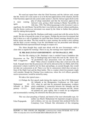 - 303 -



        We need not repeat here what the Chief Secretary and the Adviser said, except
that Mr. Anwar Ali’s note seems to us to be the best appreciation of the situation, that the
Chief Secretary approved only action under section 3, that the Adviser again dwelt on the
                        plea of cheap martyrdom and that the Governor approved the
A mere warning
                        Advisor’s note, giving a third warning to Master Taj-ud-Din on
again.
                        16th July, 1950. The following passage in the Governor’s note is
significant. He told Master Taj-ud-Din that it was believed, and not without justification,
that the khatm-i-nubuwwat movement was meant by the Ahrar to further their political
ends by making them popular.
        We are not sure that Mr. Daultana could make a good start with this action for his
model, but this is beyond the scope of our inquiry. Perhaps the previous Government had
laid it down as a rule of guidance for itself that three formal warnings should be given
before action was taken. The first would be a mere warning, the second a strict warning
and the third a severe warning. Even the Ash-Shahab was not proscribed until Khwaja
Shahabud Din had expressed himself strongly in respect of it.
        The Ahrar thought they could start afresh with the new Government—with a
clean slate as regards the warnings. That is to say, the warnings were wiped off clean.
        II. MR. DAULTANA’S GOVERNMENT—UP TO 19TH JULY, 1952
        The first file relating to Mr. Daultana’s time is entitled Yaum-i-Tashakkur (the
Processions on The Day of Thanksgiving) and it bears this note by Mr. Anwar Ali :
Mall : a suggestion.      “In pre-Partition days processions were not allowed on The
                          Mall.” What a boon it would be if they take a leaf out of the old
book. If people know that the procession will not be allowed on the two Malls, half of the
procession’s charm would be lost for them and perhaps, on second thought, they would
not take out a procession at all. There is no fun in a precession which does not pass in
front of the High Court and the Deen barber. This is a matter which Government, might
well consider, though the Charing Cross rendezvous, where the civil officers generally
receive processions, would be missed by many.
       We take a few typical cases—
       (1) Perhaps the first speech made during this regime was that of M. Muhammad
                        Ali Jullundri at the Montgomery Conference on 15th April,
Muhammad         Ali 1951, when he said that he possessed documentary evidence
Jullundri at Mont- which established a connection between the Ahmadis and the
gomery —15.4.51.        Pindi conspiracy. This was of course nonsense and Mr. Anwar
                        Ali pointed out, quite rightly, that it would stir up indignation
and recommended a warning. He referred to the three previous warnings.

       This was clear preaching of hatred, and hatred of the most abominable type, for
                       neither was Maulvi Muhammad Ali important enough to possess
False Propaganda.      such evidence, nor was any document later produced before the
                       Conspiracy Case Tribunal. But information of this intriguing



REPORT OF THE COURT OF INQUIRY CONSTITUTED UNDER PUNJAB ACT II OF
1954 TO ENQUIRE INTO THE PUNJAB DISTURBANCES OF 1953
 