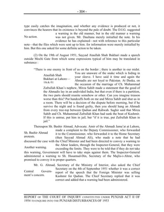 - 304 -



type easily catches the imagination, and whether any evidence is produced or not, it
convinces the hearers that its existence is beyond the pale of doubt. The D.I.G. suggested
                        a warning in the old manner, but in the old manner a warning
No action.              was not given. Mr. Daultana merely initialled the note. In his
                        evidence he has explained—not with reference to this particular
note—that the files which were sent up to him. for information were merely initialled by
him. But this one asked for some definite action to be taken.

       (2) On the 19th of August 1951, Sayyad Ataullah Shah Bukhari made a speech
outside Mochi Gate from which some expressions typical of him may be translated in
substance :

       “There is one enemy in front of us on the border ; there is another in our midst.
                                       You are unaware of the snake which is hiding in
              Ataullah Shah
                                       your sleeve. I have said it time and again the
              Bukhari at Lahore—
                                       Ahmadis are not loyal to Pakistan. At Daska, on
              19-8-51.                 the occasion of the marriage of Ch. Muhammad
              Zafrullah Khan’s nephew, Mirza Sahib made a statement that the good of
              the Ahmadis lay in an undivided India, but that even if there is a partition,
              the two parts should reunite somehow or other. Can you imagine treason
              worse than this? Put handcuffs both on me and Mirza Sahib and shut us in
              a room. There will be a decision of the dispute before morning, but if he
              survive the night and is found guilty, then you should hang an Ahmadi
              from every tree-top between Qadian and Rabwah. Saghir said that Mirza
              Sahib and Ch. Muhammad Zafrullah Khan had sunk the boat of Kashmir.
              If this is untrue, put him in jail, but “if it is true, put Zafrullah Khan in
              jail.”
        Thereupon Sh. Bashir Ahmad, Advocate. Amir of the Ahmadi Jama’at at Lahore,
                        made a complaint to the Deputy Commissioner, who forwarded
Sh. Bashir Ahmad        it to the Commissioner, who forwarded it to the Home Secretary
protests.               (then Sayyad Ahmad Ali), who made a note that he had
discussed the case with the Chief Minister and had been directed to convey a warning to
                        the Ahrar leaders, through the Inspector-General, that they were
Another warning.        exceeding the limits. They were to be told that if they do not take
this warning, Government will have to take steps against them. The Inspector-General
administered a warning to Sh. Husamud-Din, Secretary of the Majlis-i-Ahrar, who
promised to convey it to proper quarters.
        Mr. G. Ahmad, Secretary of the Ministry of Interior, also asked the Chief
                     Secretary on the 4th of September 1951 whether it was a correct
Central     Govern- report of the speech that the Foreign Minister was selling
ment’s concern.      Kashmir for Qadian. The Chief Secretary replied that it was
                     correct and added that a warning had been administered.




REPORT OF THE COURT OF INQUIRY CONSTITUTED UNDER PUNJAB ACT II OF
1954 TO ENQUIRE INTO THE PUNJAB DISTURBANCES OF 1953
 