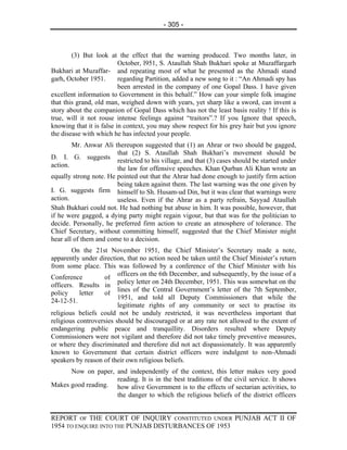 - 305 -



        (3) But look at the effect that the warning produced. Two months later, in
                          October, l951, S. Ataullah Shah Bukhari spoke at Muzaffargarh
Bukhari at Muzaffar- and repeating most of what he presented as the Ahmadi stand
garh, October 1951.       regarding Partition, added a new song to it : “An Ahmadi spy has
                          been arrested in the company of one Gopal Dass. I have given
excellent information to Government in this behalf.” How can your simple folk imagine
that this grand, old man, weighed down with years, yet sharp like a sword, can invent a
story about the companion of Gopal Dass which has not the least basis reality ! If this is
true, will it not rouse intense feelings against “traitors”.? If you Ignore that speech,
knowing that it is false in context, you may show respect for his grey hair but you ignore
the disease with which he has infected your people.
        Mr. Anwar Ali thereupon suggested that (1) an Ahrar or two should be gagged,
                        that (2) S. Ataullah Shah Bukhari’s movement should be
D. I. G. suggests
                        restricted to his village, and that (3) cases should be started under
action.
                        the law for offensive speeches. Khan Qurban Ali Khan wrote an
equally strong note. He pointed out that the Ahrar had done enough to justify firm action
                        being taken against them. The last warning was the one given by
I. G. suggests firm himself to Sh. Husam-ud Din, but it was clear that warnings were
action.                 useless. Even if the Ahrar as a party refrain, Sayyad Ataullah
Shah Bukhari could not. He had nothing but abuse in him. It was possible, however, that
if he were gagged, a dying party might regain vigour, but that was for the politician to
decide. Personally, he preferred firm action to create an atmosphere of tolerance. The
Chief Secretary, without committing himself, suggested that the Chief Minister might
hear all of them and come to a decision.
        On the 21st November 1951, the Chief Minister’s Secretary made a note,
apparently under direction, that no action need be taken until the Chief Minister’s return
from some place. This was followed by a conference of the Chief Minister with his
                         officers on the 6th December, and subsequently, by the issue of a
Conference          of
                         policy letter on 24th December, 1951. This was somewhat on the
officers. Results in
                         lines of the Central Government’s letter of the 7th September,
policy     letter   of
                         1951, and told all Deputy Commissioners that while the
24-12-51.
                         legitimate rights of any community or sect to practise its
religious beliefs could not be unduly restricted, it was nevertheless important that
religious controversies should be discouraged or at any rate not allowed to the extent of
endangering public peace and tranquillity. Disorders resulted where Deputy
Commissioners were not vigilant and therefore did not take timely preventive measures,
or where they discriminated and therefore did not act dispassionately. It was apparently
known to Government that certain district officers were indulgent to non-Ahmadi
speakers by reason of their own religious beliefs.
      Now on paper, and independently of the context, this letter makes very good
                    reading. It is in the best traditions of the civil service. It shows
Makes good reading. how alive Government is to the effects of sectarian activities, to
                    the danger to which the religious beliefs of the district officers


REPORT OF THE COURT OF INQUIRY CONSTITUTED UNDER PUNJAB ACT II OF
1954 TO ENQUIRE INTO THE PUNJAB DISTURBANCES OF 1953
 