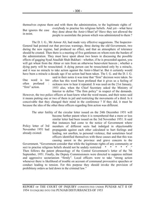 - 306 -



themselves expose them and with them the administration, to the legitimate rights of
                      everybody to practise his religious beliefs. And yet—what have
But ignores the case
                      they done about the Amir-i-Shari’at? Have they not allowed the
in point.
                      people to assimilate the poison which was administered to them ?

        The D. I. G., Mr Anwar Ali, had made very effective suggestions. The Inspector-
General had pointed out that previous warnings, three during the old Government, two
during the new regime, had produced no effect, and that an atmosphere of tolerance
should be created. Then there is a meeting of five gentlemen on whom rests the burden of
the administration. They must have spent about two hours in discussing the possible
effects of gagging Syad Ataullah Shah Bukhari—whether, if he is proceeded against, you
will get wheat from the Ahrar or rain from an otherwise benevolent heaven ; whether a
dying party will be resuscitated. A dying person can be resuscitated only by a miracle,
and it was no miracle to take action against the Amir-i-Shari’at. But it certainly would
have been a miracle a decade ago if no action had been taken. The I. G. and the D. I. G.
                         said in their notes it was time that “firm” decision were taken. So
One word is too often has this word been profaned that it gives us a feeling of
often profaned : sickness now to hear it repeated. It was used on the 21st January,
“firm” action.           1953 also, when the Chief Secretary asked the Ministry of
                         Interior to define “The firm policy” in respect of the demands.
However, the two police officers at least knew what the word means, and their notes said
it means putting one or two of them in jail and restricting the movements of a third. Is it
conceivable that they changed their mind in the conference ? If they did, it must be
because the idea of the other three officers regarding firm action was different.

        The utter futility of the circular letter issued on the 24th December 1951 will
                          become further patent when it is remembered that a more or less
                          similar letter had been issued on the 3rd November 1951. It said
                          that instances had come to the notice of Government where
Policy letter of 3rd members of different sects had indulged in objectionable
November 1951 had propaganda against each other calculated to hurt feelings and
already existed.          leading, not unoften, to personal violence, that sometimes local
                          officers identified themselves with these causes and that this was
                          causing unrest in the province and grave concern to the
Government. “Government consider that while the legitimate rights of any community or
sect to practise religious beliefs should not be unduly restricted * * * * * .”
Then follows the patent phraseology of the Central Government’s letter of the 7th
September, 1951. Finally, the Deputy Commissioners were directed to suppress militant
and aggressive sectarianism “firmly”. Local officers were to take “strong action
whenever there is likelihood of trouble on account of communal provocative speeches or
conduct leading to tension. For this purpose they should invoke the provision of
prohibitory orders as laid down in the criminal law.”




REPORT OF THE COURT OF INQUIRY CONSTITUTED UNDER PUNJAB ACT II OF
1954 TO ENQUIRE INTO THE PUNJAB DISTURBANCES OF 1953
 