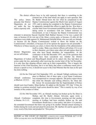 - 307 -



        The district officers have to be told expressly that there is something in the
                         criminal law of the land which can apply to such speeches. But
The policy letters Sh. Bashir Ahmad knew the law when he complained to the
presume that District Deputy Commissioner against the Mochi Gate speech of August
Magistrates do not 1951, and in making the complaint to the Deputy Commissioner
act under the law he apparently intended that officer to apply the law. Was there a
unless expressly told. circular letter from Government prohibiting district officers from
                         taking action in accordance with law without reference to
                         Government, or was it because the Deputy Commissioner was
reluctant to prosecute Sayyad Ataullah Shah Bukhari because (1) he was a grand old
man, or because (2) he was one of the Ahrar, a noisy party, or because, (3) after all, the
utterances were made against Ch. Muhammad Zafrullah Khan, who was only an Ahmadi,
or because (4) the Deputy Commissioner wished to throw the burden on the
Commissioner’s shoulders, or because (5) in his opinion the speech was not actionable ?
Whichever of these reasons you select, it shows that the foundation of the administration
                         itself is creaky. Make your district officers self-reliant. If it is not
                         in their character, give them some other job and replace them by
District Magistrates men who have broad shoulders for responsibility. At the
are not self-reliant.    conference of the 6th December 1951, one of the questions that
                         should have been considered was whether the District
Magistrates of Lahore and Muzaffargarh should not be asked why they had taken no
action under the law, particularly after receiving the circular letter of the 3rd November.
It is only thus that sleeping officers wake up to their responsibility. This is largely the
function of the Chief Secretary, but it is not likely that when a conference meets just to
discuss a speech or two, it should not occur to the Chief Minister that the man on the spot
has done nothing.

       (4) On the 22nd and 23rd September 1951, an Ahmadi Tabligh conference took
                         place at Bhalwal. Out of sheer spite, a rival Sunni Conference
Ahmadi conference was extemporised in a mosque opposite. The police report shows
at Bhalwal. 22-9-51.     that while the Ahmadis said nothing offensive, the Ahrar did.
                         Mr. Anwar Ali recommended that the Superintendent of Police
should warn local leaders. Khan Qurban Ali added on 4th October 1951 that “if they do
indulge in sectarian mischief, legal action should be taken.” This is merely by way of an
instance of the conduct of Ahrar.

        (5) On 18th November 1951, an Ahmadi meeting was broken up by the Ahrar in
                          Multan, and Sh. Bashir Ahmad, Advocate, again wrote a
Ahmadi Conference complaint, this time to Government, pointing out that another
at Multan. 18-11-51. meeting at Lyallpur had been similarly broken up. He said
                          Government should have a clear policy and show it in practice.
He reminded Government that there was going to be another Ahmadi annual meeting in
Sialkot during the week-end and asked for protection. Mr. Qurban Ali said he agreed with
every word of this letter and pleaded for “firm policy.”


REPORT OF THE COURT OF INQUIRY CONSTITUTED UNDER PUNJAB ACT II OF
1954 TO ENQUIRE INTO THE PUNJAB DISTURBANCES OF 1953
 