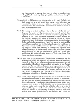 - 26 -



            had been attacked in, a poster by a party to which the murdered man
            belonged, While considering the propriety of the death sentence. Young C.
            J. observed : —

     ‘We consider it would be dangerous in this country to give cause for belief that
           death would not as a rule result from murders even when they are
           committed for attacks on leaders of religious communities, or under their
           influence unless they are committed in circumstances which do amount to
           grave and sudden provocation.

     ‘We feel it our duty to say that, conditions being as they are in India, it is most
           dangerous for leaders of religious communities to attack publicly their
           opponents from the pulpit, and, in particular, to use the language that has
           been used by the Khalifa Sahib with regard to Misri Abdul Rahman and
           his followers; someone may easily be influenced thereby to commit
           murder. This is not the first time in India that death has followed hard on
           the heels of similar denunciations. Even if we accept, as contended by
           counsel for the appellant, that the Khalifa Sahib referred to punishment in
           the spiritual sense, it must be remembered that some zealous followers of
           any religious leader have difficulty in distinguishing spiritual from
           corporal punishment. In any event there are always in this country fanatics
           who believe that they are the instruments of God in carrying out such
           punishments. We must confirm the sentence of death passed upon Aziz
           Ahmad and dismiss his appeal.’

     “On the other hand. it was quite seriously contended for the appellant, and we
           refer to this argument not because it deserves any serious consideration
           but merely to illustrate how religious controversies may engender hate and
           anger, that the Ahmadis are an outstanding provocation to non-Ahmadi
           Muslims and that any public and aggressive propaganda in favour of the
           doctrines of that sect may amount to grave and sudden provocation so as
           to reduce the offence of murder to that of culpable homicide, and, in any
           case, should be treated by the Court as an extenuating circumstance
           Justifying the withholding of the capital sentence.

     “If we were to follow the principle laid down in the two cases cited above, there
            would be no alternative for us but to enhance the sentence to that of death.
            But both these are pre-Partition cases and the actual decision in each of
            them was influenced by administrative considerations. In the present case,
            we cannot shut our eyes to the fact that the murder was not committed
            with any sordid motive and that the offender, who is a youth of
            impressionable age, was made to believe that in the circumstances the
            murder had become an obligation by discharging which he could earn
            religious merit. In the speeches made in the meeting of 3rd October, the



REPORT OF THE COURT OF INQUIRY CONSTITUTED UNDER PUNJAB ACT II OF
1954 TO ENQUIRE INTO THE PUNJAB DISTURBANCES OF 1953
 