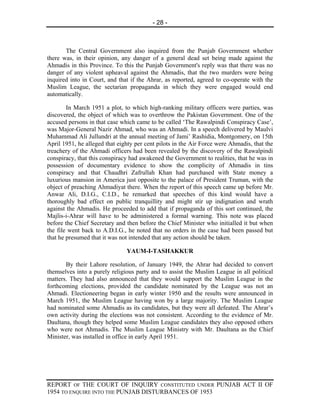 - 28 -



       The Central Government also inquired from the Punjab Government whether
there was, in their opinion, any danger of a general dead set being made against the
Ahmadis in this Province. To this the Punjab Government's reply was that there was no
danger of any violent upheaval against the Ahmadis, that the two murders were being
inquired into in Court, and that if the Ahrar, as reported, agreed to co-operate with the
Muslim League, the sectarian propaganda in which they were engaged would end
automatically.

        In March 1951 a plot, to which high-ranking military officers were parties, was
discovered, the object of which was to overthrow the Pakistan Government. One of the
accused persons in that case which came to be called ‘The Rawalpindi Conspiracy Case’,
was Major-General Nazir Ahmad, who was an Ahmadi. In a speech delivered by Maulvi
Muhammad Ali Jullundri at the annual meeting of Jami’ Rashidia, Montgomery, on 15th
April 1951, he alleged that eighty per cent pilots in the Air Force were Ahmadis, that the
treachery of the Ahmadi officers had been revealed by the discovery of the Rawalpindi
conspiracy, that this conspiracy had awakened the Government to realities, that he was in
possession of documentary evidence to show the complicity of Ahmadis in tins
conspiracy and that Chaudhri Zafrullah Khan had purchased with State money a
luxurious mansion in America just opposite to the palace of President Truman, with the
object of preaching Ahmadiyat there. When the report of this speech came up before Mr.
Anwar Ali, D.I.G., C.I.D., he remarked that speeches of this kind would have a
thoroughly bad effect on public tranquillity and might stir up indignation and wrath
against the Ahmadis. He proceeded to add that if propaganda of this sort continued, the
Majlis-i-Ahrar will have to be administered a formal warning. This note was placed
before the Chief Secretary and then before the Chief Minister who initialled it but when
the file went back to A.D.I.G., he noted that no orders in the case had been passed but
that he presumed that it was not intended that any action should be taken.

                               YAUM-I-TASHAKKUR

       By their Lahore resolution, of January 1949, the Ahrar had decided to convert
themselves into a purely religious party and to assist the Muslim League in all political
matters. They had also announced that they would support the Muslim League in the
forthcoming elections, provided the candidate nominated by the League was not an
Ahmadi. Electioneering began in early winter 1950 and the results were announced in
March 1951, the Muslim League having won by a large majority. The Muslim League
had nominated some Ahmadis as its candidates, but they were all defeated. The Ahrar’s
own activity during the elections was not consistent. According to the evidence of Mr.
Daultana, though they helped some Muslim League candidates they also opposed others
who were not Ahmadis. The Muslim League Ministry with Mr. Daultana as the Chief
Minister, was installed in office in early April 1951.




REPORT OF THE COURT OF INQUIRY CONSTITUTED UNDER PUNJAB ACT II OF
1954 TO ENQUIRE INTO THE PUNJAB DISTURBANCES OF 1953
 