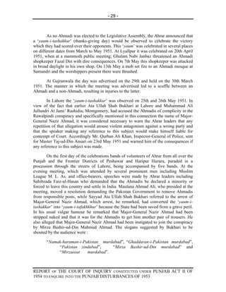 - 29 -



        As no Ahmadi was elected to the Legislative Assembly, the Ahrar announced that
a ‘yaum-i-tashakkur’ (thanks-giving day) would be observed to celebrate the victory
which they had scored over their opponents. This ‘yaum’ was celebrated in several places
on different dates from March to May 1951. At Lyallpur it was celebrated on 20th April
1951, when at a mammoth public meeting; Ghulam Nabi Janbaz threatened an Ahmadi
shopkeeper Fazal Din with dire consequences. On 7th May this shopkeeper was attacked
in broad daylight in his own shop. On 13th May a mob set fire to an Ahmadi mosque at
Samundri and the worshippers present there were thrashed.

      At Gujranwala the day was advertised on the 29th and held on the 30th March
1951. The manner in which the meeting was advertised led to a scuffle between an
Ahmadi and a non-Ahmadi, resulting in injuries to the latter.

        In Lahore the ‘yaum-i-tashakkur’ was observed on 25th and 26th May 1951. In
view of the fact that earlier Ata Ullah Shah Bukhari at Lahore and Muhammad Ali
Jullundri At Jami’ Rashidia, Montgomery, had accused the Ahmadis of complicity in the
Rawalpindi conspiracy and specifically mentioned in this connection the name of Major-
General Nazir Ahmad, it was considered necessary to warn the Ahrar leaders that any
repetition of that allegation would arouse violent antagonism against a wrong party and
that the speaker making any reference to this subject would make himself liable for
contempt of Court. Accordingly Mr. Qurban Ali Khan, Inspector-General of Police, sent
for Master Taj-ud-Din Ansari on 23rd May 1951 and warned him of the consequences if
any reference to this subject was made.

        On the first day of the celebrations bands of volunteers of Ahrar from all over the
Punjab and the Frontier Districts of Peshawar and Haripur Hazara, paraded in a
procession through the streets of Lahore, being accompanied by five bands. At the
evening meeting, which was attended by several prominent men including Muslim
League M. L. As. and office-bearers, speeches were made by Ahrar leaders including
Sahibzada Faiz-ul-Hasan who demanded that the Ahmadis be declared a minority or
forced to leave this country and settle in India. Maulana Ahmad Ali, who presided at the
meeting, moved a resolution demanding the Pakistan Government to remove Ahmadis
from responsible posts, while Sayyad Ata Ullah Shah Bukhari referred to the arrest of
Major-General Nazir Ahmad, which arrest, he remarked, had converted the ‘yaum-i-
tashakkar’ into ‘yaum-i-tafakhkhur’ because the State had been saved from a grave peril.
In his usual vulgar humour he remarked that Major-General Nazir Ahmad had been
stripped naked and that it was for the Ahmadis to get him another pair of trousers. He
also alleged that Major-General Nazir Ahmad had been instigated to join the conspiracy
by Mirza Bashir-ud-Din Mahmud Ahmad. The slogans suggested by Bukhari to be
shouted by the audience were :

       “Namak-haraman-i-Pakistan murdabad”, “Ghaddaran-i-Pakistan murdabad”,
            “Pakistan zindabad”,     “Mirza Bashir-ud-Din murdabad” and
            “Mirzaeeat    murdabad”.



REPORT OF THE COURT OF INQUIRY CONSTITUTED UNDER PUNJAB ACT II OF
1954 TO ENQUIRE INTO THE PUNJAB DISTURBANCES OF 1953
 