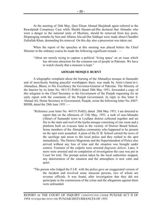 - 30 -



       At the meeting of 26th May, Qazi Ehsan Ahmad Shujabadi again referred to the
Rawalpindi Conspiracy Case while Sheikh Husam-ud-Din declared that Ahmadis who
were a danger to the national unity of Muslims, should be removed from key posts.
Disparaging remarks by him and Allama Ala-ud-Din Siddiqui were made about Chaudhri
Zafrullah Khan, demanding his removal. On this day also a procession was taken out.

       When the report of the speeches at this meeting was placed before the Chief
Minister in the ordinary course he made the following significant remark : —

       “Ahrar are merely trying to capture a political ‘living space’ on an issue which
              has obvious attraction for the common run of people in Pakistan. We have
              to watch closely that a measure is kept.”

                            AHMADI MOSQUE BURNT

        A telegraphic complaint about the burning of the Ahmadiya mosque at Samundri
and of mercilessly beating peaceful worshippers there, was made by Amir-i-Jama’at-i-
Ahmadiya, Bhera, to His Excellency the Governor-General of Pakistan. The Ministry of
the Interior by its letter No. 44/1/51-Poll(1) dated 28th May 1951, forwarded a copy of
this telegram to the Chief Secretary to the Government of the Punjab requesting for an
early report with the comments of the Punjab Government. In reply to this letter S.
Ahmad Ali, Home Secretary to Government, Punjab, wrote the following letter No, 8447-
BDSB, dated the 28th June 1951 :—

       “Reference your letter No. 44/l/51.Poll(l), dated 28th May 1951, I am directed to
              report that on the afternoon of 13th May, 1951, a mob of non-Ahmadis
              (Ahrar) of Samundri town in Lyallpur district collected together and set
              fire to the mats and roof of the kacha mosque consisting of one room and a
              platform built on evacuee land in the vicinity of District Board School.
              Some members of the Ahmadiya community who happened to be present
              on the spot were assaulted. A peon of the D. B. School carried the news of
              the sacrilege and arson to the local police and they rushed to the spot
              immediately. The District Magistrate and the Superintendent of Police also
              arrived without any loss of time and the situation was brought under
              control. Fourteen of the culprits were arrested flagrante delicto. Later, 6
              more were arrested and on completion of investigation the case was put in
              Court for trial. The prompt action taken by the local authorities stopped,
              any deterioration of the situation and the atmosphere is now calm and
              quiet.

       “The person who lodged the F.I.R. with the police gave an exaggerated version of
              the incident and involved some innocent persons, two of whom are
              revenue officials. It was found, after investigation that they did not
              participate in the commission of the crime and the allegations against them
              were unfounded.


REPORT OF THE COURT OF INQUIRY CONSTITUTED UNDER PUNJAB ACT II OF
1954 TO ENQUIRE INTO THE PUNJAB DISTURBANCES OF 1953
 