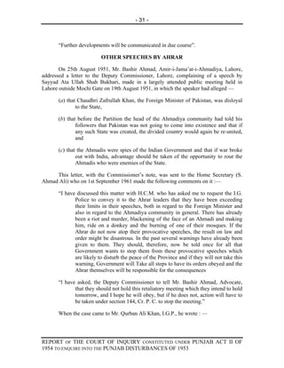 - 31 -



      “Further developments will be communicated in due course”.

                         OTHER SPEECHES BY AHRAR

       On 25th August 1951, Mr. Bashir Ahmad, Amir-i-Jama’at-i-Ahmadiya, Lahore,
addressed a letter to the Deputy Commissioner, Lahore, complaining of a speech by
Sayyad Ata Ullah Shah Bukhari, made in a largely attended public meeting held in
Lahore outside Mochi Gate on 19th August 1951, in which the speaker had alleged —

      (a) that Chaudhri Zafrullah Khan, the Foreign Minister of Pakistan, was disloyal
              to the State,

      (b) that before the Partition the head of the Ahmadiya community had told his
              followers that Pakistan was not going to come into existence and that if
              any such State was created, the divided country would again be re-united,
              and

      (c) that the Ahmadis were spies of the Indian Government and that if war broke
              out with India, advantage should be taken of the opportunity to rout the
              Ahmadis who were enemies of the State.

     This letter, with the Commissioner’s note, was sent to the Home Secretary (S.
Ahmad Ali) who on 1st September 1961 made the following comments on it :—

      “I have discussed this matter with H.C.M. who has asked me to request the I.G.
             Police to convey it to the Ahrar leaders that they have been exceeding
             their limits in their speeches, both in regard to the Foreign Minister and
             also in regard to the Ahmadiya community in general. There has already
             been a riot and murder, blackening of the face of an Ahmadi and making
             him, ride on a donkey and the burning of one of their mosques. If the
             Ahrar do not now atop their provocative speeches, the result on law and
             order might be disastrous. In the past several warnings have already been
             given to them. They should, therefore, now be told once for all that
             Government wants to stop them from these provocative speeches which
             are likely to disturb the peace of the Province and if they will not take this
             warning, Government will Take all steps to have its orders obeyed and the
             Ahrar themselves will be responsible for the consequences

      “l have asked, the Deputy Commissioner to tell Mr. Bashir Ahmad, Advocate,
             that they should not hold this retaliatory meeting which they intend to hold
             tomorrow, and I hope he will obey, but if he does not, action will have to
             be taken under section 144, Cr. P. C. to stop the meeting.”

      When the case came to Mr. Qurban Ali Khan, I.G.P., he wrote : —




REPORT OF THE COURT OF INQUIRY CONSTITUTED UNDER PUNJAB ACT II OF
1954 TO ENQUIRE INTO THE PUNJAB DISTURBANCES OF 1953
 
