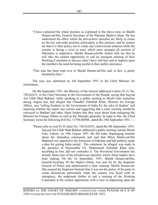 - 32 -




       “I have explained the whole position as explained in the above note, to Sheikh
              Husam-ud-Din, General Secretary of the Pakistan Majlis-i-Ahrar. He has
              understood the effect which the provocative speeches are likely to create
              on the law and order position, particularly at this juncture, and he assures
              me that it is their policy not to create any controversial situation while the
              country is facing a crisis to meet which unity amongst all sections of
              Pakistanis is imperative. Sheikh Husam-ud-Din further tells me that he
              will take the earliest opportunity to call an emergent meeting of their
              Working Committee to discuss what I have told him and to impress upon
              the members the need for being careful in their public utterances.

       “This note has been read over to Sheikh Husam-ud-Din and, in fact, is partly
              dictated by him.”

       The case was submitted on 3rd September 1951 to the Chief Minister for
information.

        On 4th September 1951, the Ministry of the Interior addressed a letter, D. O. No.
720-S(l)/51, to the Chief Secretary to the Government of the Punjab, saying that Sayyad
Ata Ullah Shah Bukhari, while speaking at a public meeting in Mochi Gate sometime
during August last, had alleged that Chaudhri Zafrullah Khan, Minister for Foreign
Affairs, was “selling Kashmir to the Government of India for the sake of Qadian” and
inquiring whether the report was correct and suggesting that a clear warning should be
conveyed to Bukhari and other Ahrar leaders that they must desist from maligning the
Minister for Foreign Affairs as well as the Ahmadis generally. In reply to this, the Chief
Secretary wrote the following D.O.No. 11794-BDSB., dated the 19th September 1951: —

       “Please refer to your D. O. letter No. 720-S-(I)/51, dated the 4th September, 1951.
              Sayyad Ata Ullah Shah Bukhari addressed a public meeting outside Mochi
              Gate, Lahore, on 19th August 1951. He did make disparaging remarks
              about the Ahmadiya community and said that Mirza Bashir-ud-Din
              Mahmud was opposed to the formation of Pakistan and had publicly made
              a plea for getting India united. This statement, he alleged, was made in
              the presence of Honourable Ch. Muhammad Zafrullah Khan who,
              according to him, did not contradict it. The Provincial Government has
              already taken note of the mischievous speeches which Ahrar leaders have
              been making. On the 1st September, 1951, Sheikh Husam-ud-Din,
              General-Secretary Of the Majlis-i-Ahrar, was sent for by the Inspector
              General of Police and administered a clear warning. Sheikh Husam-ud-
              Din assured the Inspector-General that it was not the policy of his party to
              create dissensions particularly when the country was faced with an
              emergency. He undertook further to call a meeting of the Working
              Committee at the earliest opportunity with a view to impressing upon the


REPORT OF THE COURT OF INQUIRY CONSTITUTED UNDER PUNJAB ACT II OF
1954 TO ENQUIRE INTO THE PUNJAB DISTURBANCES OF 1953
 