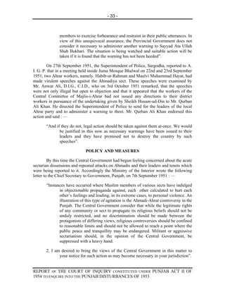 - 33 -



              members to exercise forbearance and restraint in their public utterances. In
              view of this unequivocal assurance, the Provincial Government does not
              consider it necessary to administer another warning to Sayyad Ata Ullah
              Shah Bukhari. The situation is being watched and suitable action will be
              taken if it is found that the warning has not been heeded”.

        On 27th September 1951, the Superintendent of Police, Sargodha, reported to A.
I. G. P. that in a meeting held inside Juma Mosque Bhalwal on 22nd and 23rd September
1951, two Ahrar workers, namely. Habib-ur-Rahman and Maulvi Muhammad Hayat, had
made virulent speeches against the Ahmadiya sect. These speeches were examined by
Mr. Anwar Ali, D.I.G., C.I.D., who on 3rd October 1951 remarked, that the speeches
were not only illegal but open to objection and that it appeared that the workers of the
Central Committee of Majlis-i-Ahrar bad not issued any directions to their district
workers in pursuance of the undertaking given by Sheikh Husam-ud-Din to Mr. Qurban
Ali Khan. He directed the Superintendent of Police to send for the leaders of the local
Ahrar party and to administer a warning to them. Mr. Qurban Ali Khan endorsed this
action and said : —

       “And if they do not, legal action should be taken against them at-once. We would
              be justified in this now as necessary warnings have been issued to their
              leaders and they have promised not to destroy the country by such
              speeches”.

                             POLICY AND MEASURES

         By this time the Central Government had begun feeling concerned about the acute
sectarian dissensions and repeated attacks on Ahmadis and their leaders and tenets which
were being reported to it. Accordingly the Ministry of the Interior wrote the following
letter to the Chief Secretary to Government, Punjab, on 7th September 1951 : —

       “Instances have occurred where Muslim members of various sects have indulged
              in objectionable propaganda against, each other calculated to hurt each
              other’s feelings and leading, in its extreme cases, to personal violence. An
              illustration of this type of agitation is the Ahmadi-Ahrar controversy in the
              Punjab. The Central Government consider that while the legitimate rights
              of any community or sect to propagate its religious beliefs should not be
              unduly restricted, and no discrimination should be made between the
              protagonists of differing views, religious controversies should be confined
              to reasonable limits and should not be allowed to reach a point where the
              public peace and tranquillity may be endangered. Militant or aggressive
              sectarianism should, in the opinion of the Central Government, be
              suppressed with a heavy hand.

       2. I am desired to bring the views of the Central Government in this matter to
              your notice for such action as may become necessary in your jurisdiction”.


REPORT OF THE COURT OF INQUIRY CONSTITUTED UNDER PUNJAB ACT II OF
1954 TO ENQUIRE INTO THE PUNJAB DISTURBANCES OF 1953
 