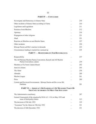 iii
                                 PART IV — CONCLUDED

Sovereignty and Democracy in Islamic State                                 …   210
Other incidents of Islamic State according to Ulama                        …   210
Legislature and Legislation                                                …   211
Position of non-Muslims                                                    …   212
Apostasy                                                                   …   218
Propagation of other religions                                             …   221
Jihad                                                                      …   221
Reaction on Muslims on non-Muslim States                                   …   227
Other incidents                                                            …   230
Khwaja Nazim-ud-Din’s reaction to demands                                  …   233
Circumstances leading to martial law summed up                             …   235
                     PART V — RESPONSIBILITY FOR DISTURBANCES

Responsibility                                                             …   237
The All Pakistan Muslim Parties Convention, Karachi and All Muslim
        Parties Convention, Lahore                                         …   239
Members of Ta’limat-i-Ialami Board                                         …   242
Jama’at-i-Islami                                                           …   243
The Ahrar                                                                  …   254
Ahmadis                                                                    …   260
Muslim League                                                              …   261
Press                                                                      …   280
Central and Provincial Governments : Khwaja Nazim-ud-Din versus Mr.
        Daultana                                                           …   281

           PART VI — ADEQUACY OR INADEQUACY OF MEASURES TAKEN BY
                  THE CIVIL AUTHORITY TO MEET THE SITUATION

The Administrative machinery                                               …   287
General Assessment of the situation by D.I.G. (C. I. D.) in May 1952 and
       issue of fresh policy letters                                       …   313
The decisions of 5th July 1952                                             …   319
“Assurance” by the Ahrar on 19th July 1952                                 …   321
The decision of 24th December 1952                                         …   331
 