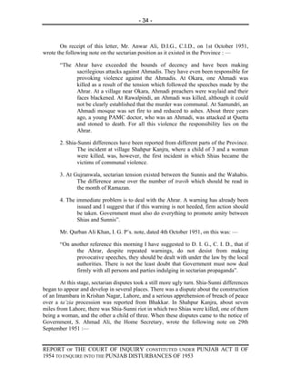 - 34 -



       On receipt of this letter, Mr. Anwar Ali, D.I.G., C.I.D., on 1st October 1951,
wrote the following note on the sectarian position as it existed in the Province : —

       “The Ahrar have exceeded the bounds of decency and have been making
             sacrilegious attacks against Ahmadis. They have even been responsible for
             provoking violence against the Ahmadis. At Okara, one Ahmadi was
             killed as a result of the tension which followed the speeches made by the
             Ahrar. At a village near Okara, Ahmadi preachers were waylaid and their
             faces blackened. At Rawalpindi, an Ahmadi was killed, although it could
             not be clearly established that the murder was communal. At Samundri, an
             Ahmadi mosque was set fire to and reduced to ashes. About three years
             ago, a young PAMC doctor, who was an Ahmadi, was attacked at Quetta
             and stoned to death. For all this violence the responsibility lies on the
             Ahrar.

       2. Shia-Sunni differences have been reported from different parts of the Province.
               The incident at village Shahpur Kanjra, where a child of 3 and a woman
               were killed, was, however, the first incident in which Shias became the
               victims of communal violence.

       3. At Gujranwala, sectarian tension existed between the Sunnis and the Wahabis.
              The difference arose over the number of travih which should be read in
              the month of Ramazan.

       4. The immediate problem is to deal with the Ahrar. A warning has already been
              issued and I suggest that if this warning is not heeded, firm action should
              be taken. Government must also do everything to promote amity between
              Shias and Sunnis”.

       Mr. Qurban Ali Khan, I. G. P’s. note, dated 4th October 1951, on this was: —

       “On another reference this morning I have suggested to D. I. G., C. I. D., that if
             the Ahrar, despite repeated warnings, do not desist from making
             provocative speeches, they should be dealt with under the law by the local
             authorities. There is not the least doubt that Government must now deal
             firmly with all persons and parties indulging in sectarian propaganda”.

        At this stage, sectarian disputes took a still more ugly turn. Shia-Sunni differences
began to appear and develop in several places. There was a dispute about the construction
of an Imambara in Krishan Nagar, Lahore, and a serious apprehension of breach of peace
over a ta’zia procession was reported from Bhakkar. In Shahpur Kanjra, about seven
miles from Lahore, there was Shia-Sunni riot in which two Shias were killed, one of them
being a woman, and the other a child of three. When these disputes came to the notice of
Government, S. Ahmad Ali, the Home Secretary, wrote the following note on 29th
September 1951 :—


REPORT OF THE COURT OF INQUIRY CONSTITUTED UNDER PUNJAB ACT II OF
1954 TO ENQUIRE INTO THE PUNJAB DISTURBANCES OF 1953
 