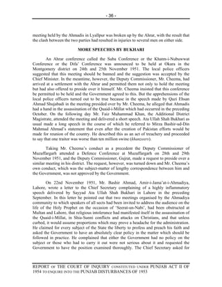 - 36 -



meeting held by the Ahmadis in Lyallpur was broken up by the Ahrar, with the result that
the clash between the two parties had resulted in injuries to several men on either side.

                          MORE SPEECHES BY BUKHARI

        An Ahrar conference called the Suba Conference or the Khatm-i-Nubuwwat
Conference or the Difa’ Conference was announced to be held at Okara in the
Montgomery district on 24th and 25th November 1951. The local police officers
suggested that this meeting should be banned and the suggestion was accepted by the
Chief Minister. In the meantime, however, the Deputy Commissioner, Mr. Cheema, had
arrived at a settlement with the Ahrar and permitted them not only to hold the meeting
but had also offered to preside over it himself. Mr. Cheema insisted that this conference
be permitted to be held and the Government agreed to this. But the apprehensions of the
local police officers turned out to be true because in the speech made by Qazi Ehsan
Ahmad Shujabadi in the meeting presided over by Mr. Cheema, he alleged that Ahmadis
had a hand in the assassination of the Quaid-i-Millat which had occurred in the preceding
October. On the following day Mr. Faiz Muhammad Khan, the Additional District
Magistrate, attended the meeting and delivered a short speech. Ata Ullah Shah Bukhari as
usual made a long speech in the course of which he referred to Mirza Bashir-ud-Din
Mahmud Ahmad’s statement that even after the creation of Pakistan efforts would be
made for reunion of the country. He described this as an act of treachery and proceeded
to say that one traitor was worse than ten million swine (khanzeers).

        Taking Mr. Cheema’s conduct as a precedent the Deputy Commissioner of
Muzaffargarh attended a Defence Conference at Muzaffargarh on 28th and 29th
November 1951, and the Deputy Commissioner, Gujrat, made a request to preside over a
similar meeting in his district. The request, however, was turned down and Mr. Cheema’s
own conduct, which was the subject-matter of lengthy correspondence between him and
the Government, was not approved by the Government.

        On 22nd November 1951, Mr. Bashir Ahmad, Amir-i-Jama’at-i-Ahmadiya,
Lahore, wrote a letter to the Chief Secretary complaining of a highly inflammatory
speech delivered by Sayyad Ata Ullah Shah Bukhari in Lahore in the preceding
September. In this letter he pointed out that two meetings organised by the Ahmadiya
community to which speakers of all sects had been invited to address the audience on the
life of the Holy Prophet on the occasion of ‘Seerat-un-Nabi’, had been obstructed at
Multan and Lahore, that religious intolerance had manifested itself in the assassination of
the Quaid-i-Millat, in Shia-Sunni conflicts and attacks on Christians, and that unless
curbed, it would assume proportions which may prove a headache for the administration.
He claimed for every subject of the State the liberty to profess and preach his faith and
asked the Government to have an absolutely clear policy in the matter which should be
followed in practice. He complained that either the Government had no policy on the
subject or those who had to carry it out were not serious about it and requested the
Government to have the position examined thoroughly. The Chief Secretary asked for



REPORT OF THE COURT OF INQUIRY CONSTITUTED UNDER PUNJAB ACT II OF
1954 TO ENQUIRE INTO THE PUNJAB DISTURBANCES OF 1953
 
