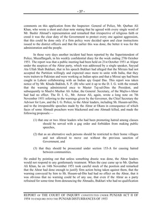 - 37 -



comments on this application from the Inspector- General of Police, Mr. Qurban Ali
Khan, who wrote a short and clear note stating that he agreed with every single word of
Mr. Bashir Ahmad’s representation and remarked that irrespective of religious faith or
creed it was the clear duty of the Government to protect every one against aggression,
that this could be done only if a firm policy were decided upon and clear instructions
issued to the district officers and that the earlier this was done, the better it was for the
administration and the people.

        In those very days another incident had been reported by the Superintendent of
Police, Muzaffargarh, in his weekly confidential diary for the week ending 27th October
1951. The report was that a public meeting had been held on 21st October 1951 at Alipur
under the auspices of the Ahrar party, which was addressed by a single speaker, Sayyad
Ata Ullah Shah Bukhari, that in his speech Bukhari had alleged that the Mirzais had not
accepted the Partition willingly and expected once more to unite with India, that they
were traitors to Pakistan and were working as Indian spies and that a Mirzai spy had been
caught in Lahore collaborating with an Indian spy Gopal Das. This report was taken
notice of by Mr. Khuda Bakhsh, S. P. (B) who sent it up to the D. I. G. with the remark
that the warning administered once to Master Taj-ud-Dins the President, and
subsequently to Maulvi Mazhar Ali Azhar, the General .Secretary, of the Majlis-i-Ahrar
had had no effect. The D. I. G., Mr. Anwar Ali, again, wrote a long note on 7th
November 1951 referring to the warnings given by the Governor, the Chief Secretary the
Advisor for Law, and the I. G. Police, to the Ahrar leaders, including Sh. Husam-ud-Din,
and to the irresponsible speeches made by the Ahrar at Okara in consequence of which
faces of some Ahmadi preachers were blackened and one Ahmadi killed, and made the
following proposals:—

       (1) that one or two Ahrar leaders who had been promoting hatred among classes
               should be served with a gag order and forbidden from making public
               speeches,

       (2) that as an alternative such persons should be restricted to their home villages
               and not allowed to move out without the previous sanction of
               Government, and

       (3) that they should be prosecuted under section 153-A for causing hatred
              between communities.

He ended by pointing out that unless something drastic was done, the Ahrar leaders
would not respond to any gentlemanly treatment. When the case came up to Mr. Qurban
Ali Khan, he on 14th November 1951 took careful stock of the position and remarked
that the Ahrar had done enough to justify firm action being taken against them, that the
warning conveyed by him to Sh. Husam-ud-Din had had no effect on the Ahrar, that it
was obvious that no warning could be of any use, that even if the Ahrar as a party
refrained for some-time from denouncing the Ahmadis, Bukhari who had no qualification



REPORT OF THE COURT OF INQUIRY CONSTITUTED UNDER PUNJAB ACT II OF
1954 TO ENQUIRE INTO THE PUNJAB DISTURBANCES OF 1953
 