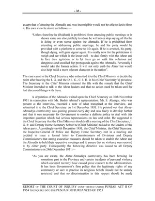 - 38 -



except that of abusing the Ahmadis and was incorrigible would not be able to desist from
it. His own view he stated as follows:—

       “Unless therefore he (Bukhari) is prohibited from attending public meetings or is
              shown some one else publicly to abuse he will never stop saying all that he
              is doing or even worse against the Ahmadis. If he is prohibited from
              attending or addressing public meetings, he and his party would be
              provided with a platform to come to life again. If he is arrested, his party,
              though dying, will gain vigour again. It is really now for the politicians to
              weigh and see which is the lesser evil—to deal firmly with the Ahrar and
              to face their agitation, or to let them go on with this nefarious and
              dangerous and uncalled fop propaganda against the Ahmadis. Personally I
              would take the former action. It will not only curb the Ahrar but would
              also help build a more tolerant character in the nation”.

The case came to the Chief Secretary who submitted it to the Chief Minister to decide the
point after hearing the I. G. and the D. I. G., C. I. D. in his (Chief Secretary’s) presence.
The Secretary to the Chief Minister returned the file with the remark that the Chief
Minister intended to talk to the Ahrar leaders and that no action need be taken until he
had discussed things with them.

       A deputation of the Ahmadis waited upon the Chief Secretary on 30th November
1951 in connection with Mr. Bashir Ahmad’s representation. Mr. S. Alamgir, who was
present at the interview, recorded a note of what transpired at the interview, and
submitted it to the Chief Secretary on 1st December 1951. He pointed out that Ahrar-
Ahmadiya controversy was gaining ground every day and was likely to develop further
and that it was necessary for Government to evolve a definite policy to deal with this
important question which had serious repercussions on law and order. He suggested to
the Chief Secretary that the Chief Minister should call a meeting of the Chief Secretary, I.
G. P. and Deputy Home Secretary before he (Chief Minister) talked to the leaders of the
Ahrar party. Accordingly on 6th December 1951, the Chief Minister, the Chief Secretary,
the Inspector-General of Police and Deputy Home Secretary met in a meeting and
decided to issue a formal letter to Commissioners of Divisions and Deputy
Commissioners that strong executive measures should be taken to enable the Ahrar and
the Ahmadis to hold their respective meetings and to ensure that no violence was resorted
to by either party. Consequently the following directive was issued to all Deputy
Commissioners on 24th December 1951:—

       “As you are aware, the Ahrar-Ahmadiya controversy has been brewing for
             sometime past in the Province and certain incidents of personal violence
             which occurred recently have caused grave concern to the administration.
             It has been Government’s firm policy that the legitimate rights of any
             community or sect to practise its religious beliefs should not be unduly
             restricted and that no discrimination in this respect should be made



REPORT OF THE COURT OF INQUIRY CONSTITUTED UNDER PUNJAB ACT II OF
1954 TO ENQUIRE INTO THE PUNJAB DISTURBANCES OF 1953
 