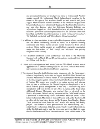 - 40 -



            and according to Islamic law zindiqs were liable to be murdered. Another
            speaker named Ch. Muhammad Sharif Bahawalnagri remarked in the
            course of his speech that Muslims should be both namazi and ghazi,
            Sayyad Ata Ullah Shah Bukhari remarked in the course of his speech that
            Sir Zafrullah Khan was intentionally keeping the Kashmir affair unsolved
            and was also keeping alive the bitterness between Pakistan and
            Afghanistan, Sayyad Ata Ullah Shah Bukhari also advised the audience to
            take out a procession demanding the removal of Sir Zafrullah Khan from
            his office and further asked the audience to shout ‘Mirzaeeat murdabad’,
            ‘Sir Zafrullah murdabad’ and ‘Mirza Bashir Ahmad murdabad’.

     2. In addition to other resolutions it was resolved in the course of this conference
             that the Mirzai community should be treated as a separate minority
             community and Mirzai public servants should be removed from all key
             posts as Mirzai public servants are establishing a separate organisation
             under the instructions of their khalifa and mirzaeeat was proving
             dangerous to the country.

     3. The ‘Istehkam-i-Pakistan Ahrar Conference’ was held in the Municipal
           Gardens both on March 24 and 25 and its audience numbered from 1,000
           to 2,000 on both the days.

     4. I made police arrangements both on the 24th and 25th March as there was an
            apprehension of a breach of the peace and the local Ahmadis had made a
            representation to this effect to the District Magistrate.

     5. The Ahrar of Sargodha decided to take out a procession after the Juma prayers
            today at Sargodha city as decided by Sayyad Ata Ullah Shah Bukhari and
            Maulana Muhammad Abdullah Ahrari in their conference with the object
            of shouting slogans against mirzaeeat, Sir Zafrullah Khan and the Khalifa
            of Qadian. This matter was brought to my notice as soon as I returned
            from my tour at midday and the District Magistrate also phoned to me to
            make suitable police arrangements in the city. I collected my force
            immediately and wont to the city at 1.30 p. m. Khan Abdul Hadi Khan,
            Additional District Magistrate, also reached there as directed by the
            District Magistrate. When I and my party reached the Gol Chowk Mosque,
            a procession of Ahrar led by Maulvi Muhammad Abdullah Ahrari, Maulvi
            Saleh Muhammad, Mu’allam of Siraj-ul-Uloom, and Abdur Rashid Ashk
            an editor of the local paper known as Shu’la came from Katchery Bazar.
            These persons had come from the Jami’ Masjid after saying their Friday
            prayers. The number of these processionists was approximately 200. I
            asked Maulvi Muhammad Abdullah Ahrari, Maulvi Saleh Muhammad and
            Abdur Rashid Ashk not to lead the procession as it was likely to create
            disaffection between different communities and cause a disturbance of the



REPORT OF THE COURT OF INQUIRY CONSTITUTED UNDER PUNJAB ACT II OF
1954 TO ENQUIRE INTO THE PUNJAB DISTURBANCES OF 1953
 