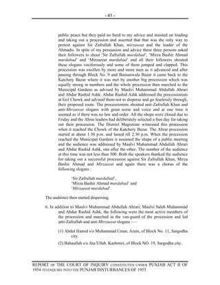 - 41 -



            public peace but they paid no heed to my advice and insisted on loading
            and taking out a procession and asserted that that was the only way to
            protest against Sir Zafrullah Khan, mirzaeeat and the leader of the
            Ahmadis. In spite of my persuasion and advice these three persons asked
            their followers to shout ‘Sir Zafrullah murdabad’, ‘Mirza Bashir Ahmad
            murdabad’ and ‘Mirzaeeat murdabad’ and all their followers shouted
            these slogans vociferously and some of them jumped and clapped. This
            procession was swollen by more and more men as it advanced and after
            passing through Block No. 9 and Bansanwala Bazar it came back to the
            Katchery Bazar where it was met by another big procession which was
            equally strong in numbers and the whole procession then marched to the
            Municipal Gardens as advised by Maulvi Muhammad Abdullah Ahrari
            and Abdur Rashid Ashk. Abdur Rashid Ashk addressed the processionists
            at Gol Chowk and advised them not to disperse and go fearlessly through,
            their proposed route. The processionists shouted anti-Zafrullah Khan and
            anti-Mirzaeeat slogans with great noise and voice and at one time it
            seemed as if there was no law and order. All the shops were closed due to
            Friday and the Ahrar leaders had deliberately selected a free day for taking
            out their procession. The District Magistrate witnessed this procession
            when it reached the Chowk of the Katchery Bazar. The Ahrar procession
            started at about 1.30 p.m. and lasted till 2.30 p.m. When the procession
            reached the Municipal Gardens it assumed the shape of a public meeting
            and the audience was addressed by Maulvi Muhammad Abdullah Ahrari
            and Abdur Rashid Ashk, one after the other. The number of the audience
            at this time was not less than 500. Both the speakers thanked the audience
            for taking out a successful procession against Sir Zafrullah Khan, Mirza
            Bashir Ahmad and Mirzaeeat and again there was a chorus of the
            following slogans :

                   ‘Sir Zafrullah murdabad’,
                   ‘Mirza Bashir Ahmad murdabad’ and
                   ‘Mirzaeeat murdabad’.

     The audience then started dispersing.

     6. In addition to Maulvi Muhammad Abdullah Ahrari, Maulvi Saleh Muhammad
             and Abdur Rashid Ashk, the following were the most active members of
             the procession and marched in the van-guard of the procession and led
             anti-Zafrullah and anti-Mirzaeeat slogans :—

            (1) Abdul Hamid s/o Muhammad Umar, Arain, of Block No. 11, Sargodha
                   city.
            (2) Bahaullah s/o Ata Ullah, Kashmiri, of Block NO. 19, Sargodha city.




REPORT OF THE COURT OF INQUIRY CONSTITUTED UNDER PUNJAB ACT II OF
1954 TO ENQUIRE INTO THE PUNJAB DISTURBANCES OF 1953
 