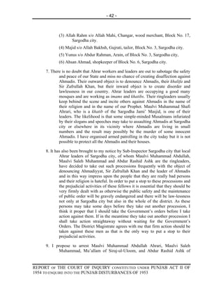 - 42 -



            (3) Allah Rahm s/o Allah Mahi, Changar, wood merchant, Block No. 17,
                    Sargodha city.
            (4) Majid s/o Allah Bakhsh, Gujrati, tailor, Block No. 3, Sargodha city.
            (5) Yunus s/o Abdur Rahman, Arain, of Block No. 3, Sargodha city,
            (6) Ahsan Ahmad, shopkeeper of Block No. 6, Sargodha city.

     7. There is no doubt that Ahrar workers and leaders are out to sabotage the safety
            and peace of our State and miss no chance of creating disaffection against
            Ahmadis. Their outward object is to denounce Ahmadis, their khalifa and
            Sir Zafrullah Khan, but their inward object is to create disorder and
            lawlessness in our country. Ahrar leaders are occupying a good many
            mosques and are working as imams and khatibs. Their ringleaders usually
            keep behind the scene and incite others against Ahmadis in the name of
            their religion and in the name of our Prophet. Maulvi Muhammad Shafi
            Ahrari, who is a khatib of the Sargodha Jami’ Masjid, is one of their
            leaders. The likelihood is that some simple-minded Musalmans infuriated
            by their slogans and speeches may take to assaulting Ahmadis at Sargodha
            city or elsewhere in its vicinity where Ahmadis are living in small
            numbers and the result may possibly be the murder of some innocent
            Ahmadis. I have organised armed patrolling in the city today but it is not
            possible to protect all the Ahmadis and their houses.

     8. It has also been brought to my notice by Sub-Inspector Sargodha city that local
             Ahrar leaders of Sargodha city, of whom Maulvi Muhammad Abdullah,
             Maulvi Saleh Muhammad and Abdur Rashid Ashk are the ringleaders,
             have decided to take out such processions frequently with the object of
             denouncing Ahmadiyyat, Sir Zafrullah Khan and the leader of Ahmadis
             and in this way impress upon the people that they are really bad persons
             and their religion is hateful. In order to put a stop to these processions and
             the prejudicial activities of these fellows it is essential that they should be
             very firmly dealt with as otherwise the public safety and the maintenance
             of public order will be gravely endangered and there will be law-lessness
             not only at Sargodha city but also in the whole of the district. As these
             persons may take some days before they take out another procession, I
             think it proper that I should take the Government’s orders before I take
             action against them. If in the meantime they take out another procession I
             shall take action straightaway without waiting for the Government’s
             Orders. The District Magistrate agrees with me that firm action should be
             taken against these men as that is the only way to put a stop to their
             prejudicial activities.

     9. I propose to arrest Maulvi Muhammad Abdullah Ahrari, Maulvi Saleh
           Muhammad, Mu’allam of Siraj-ul-Uloom, and Abdur Rashid Ashk of


REPORT OF THE COURT OF INQUIRY CONSTITUTED UNDER PUNJAB ACT II OF
1954 TO ENQUIRE INTO THE PUNJAB DISTURBANCES OF 1953
 