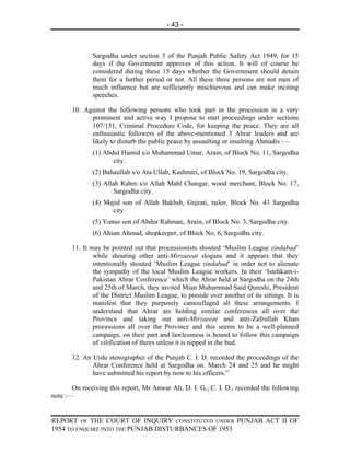 - 43 -



              Sargodha under section 3 of the Punjab Public Safety Act 1949, for 15
              days if the Government approves of this action. It will of course be
              considered during these 15 days whether the Government should detain
              them for a further period or not. All these three persons are not men of
              much influence but are sufficiently mischievous and can make inciting
              speeches.

       10. Against the following persons who took part in the procession in a very
             prominent and active way I propose to start proceedings under sections
             107/151, Criminal Procedure Code, for keeping the peace. They are all
             enthusiastic followers of the above-mentioned 3 Ahrar leaders and are
             likely to disturb the public peace by assaulting or insulting Ahmadis :—
              (1) Abdul Hamid s/o Muhammad Umar, Arain, of Block No, 11, Sargodha
                     city.
              (2) Bahaullah s/o Ata Ullah, Kashmiri, of Block No. 19, Sargodha city.
              (3) Allah Rahm s/o Allah Mahl Changar, wood merchant, Block No. 17,
                     Sargodha city.
              (4) Majid son of Allah Bakhsh, Gujrati, tailor, Block No. 43 Sargodha
                    city.
              (5) Yunus son of Abdur Rahman, Arain, of Block No. 3, Sargodha city.
              (6) Ahsan Ahmad, shopkeeper, of Block No, 6, Sargodha city.

       11. It may be pointed out that processionists shouted ‘Muslim League zindabad’
               while shouting other anti-Mirzaeeat slogans and it appears that they
               intentionally shouted ‘Muslim League zindabad’ in order not to alienate
               the sympathy of the local Muslim League workers. In their ‘Istehkam-i-
               Pakistan Ahrar Conference’ which the Ahrar held at Sargodha on the 24th
               and 25th of March, they invited Mian Muhammad Said Qureshi, President
               of the District Muslim League, to preside over another of its sittings. It is
               manifest that they purposely camouflaged all these arrangements. I
               understand that Ahrar are holding similar conferences all over the
               Province and taking out anti-Mirzaeeat and anti-Zafrullah Khan
               processions all over the Province and this seems to be a well-planned
               campaign, on their part and lawlessness is bound to follow this campaign
               of vilification of theirs unless it is nipped in the bud.

       12. An Urdu stenographer of the Punjab C. I. D. recorded the proceedings of the
              Ahrar Conference held at Sargodha on. March 24 and 25 and he might
              have submitted his report by now to his officers.”

       On receiving this report, Mr Anwar Ali, D. I. G., C. I. D., recorded the following
note :—


REPORT OF THE COURT OF INQUIRY CONSTITUTED UNDER PUNJAB ACT II OF
1954 TO ENQUIRE INTO THE PUNJAB DISTURBANCES OF 1953
 