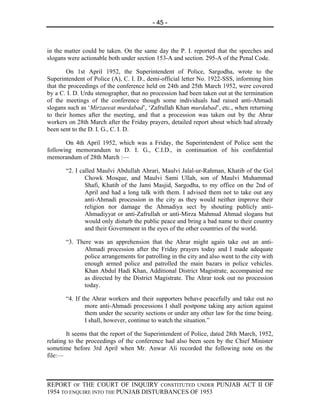 - 45 -



in the matter could be taken. On the same day the P. I. reported that the speeches and
slogans were actionable both under section 153-A and section. 295-A of the Penal Code.

        On 1st April 1952, the Superintendent of Police, Sargodha, wrote to the
Superintendent of Police (A), C. I. D., demi-official letter No. 1922-SSS, informing him
that the proceedings of the conference held on 24th and 25th March 1952, were covered
by a C. I. D. Urdu stenographer, that no procession had been taken out at the termination
of the meetings of the conference though some individuals had raised anti-Ahmadi
slogans such as ‘Mirzaeeat murdabad’, ‘Zafrullah Khan murdabad’, etc., when returning
to their homes after the meeting, and that a procession was taken out by the Ahrar
workers on 28th March after the Friday prayers, detailed report about which had already
been sent to the D. I. G., C. I. D.

       On 4th April 1952, which was a Friday, the Superintendent of Police sent the
following memorandum to D. I. G., C.I.D., in continuation of his confidential
memorandum of 28th March :—

       “2. I called Maulvi Abdullah Ahrari, Maulvi Jalal-ur-Rahman, Khatib of the Gol
               Chowk Mosque, and Maulvi Sami Ullah, son of Maulvi Muhammad
               Shafi, Khatib of the Jami Masjid, Sargodha, to my office on the 2nd of
               April and had a long talk with them. I advised them not to take out any
               anti-Ahmadi procession in the city as they would neither improve their
               religion nor damage the Ahmadiya sect by shouting publicly anti-
               Ahmadiyyat or anti-Zafrullah or anti-Mirza Mahmud Ahmad slogans but
               would only disturb the public peace and bring a bad name to their country
               and their Government in the eyes of the other countries of the world.

       “3. There was an apprehension that the Ahrar might again take out an anti-
             Ahmadi procession after the Friday prayers today and I made adequate
             police arrangements for patrolling in the city and also went to the city with
             enough armed police and patrolled the main bazars in police vehicles.
             Khan Abdul Hadi Khan, Additional District Magistrate, accompanied me
             as directed by the District Magistrate. The Ahrar took out no procession
             today.

       “4. If the Ahrar workers and their supporters behave peacefully and take out no
               more anti-Ahmadi processions I shall postpone taking any action against
               them under the security sections or under any other law for the time being.
               I shall, however, continue to watch the situation.”

        It seems that the report of the Superintendent of Police, dated 28th March, 1952,
relating to the proceedings of the conference had also been seen by the Chief Minister
sometime before 3rd April when Mr. Anwar Ali recorded the following note on the
file:—



REPORT OF THE COURT OF INQUIRY CONSTITUTED UNDER PUNJAB ACT II OF
1954 TO ENQUIRE INTO THE PUNJAB DISTURBANCES OF 1953
 