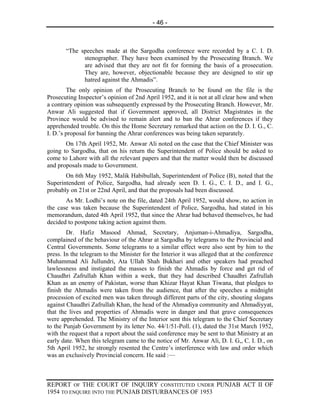 - 46 -



       “The speeches made at the Sargodha conference were recorded by a C. I. D.
             stenographer. They have been examined by the Prosecuting Branch. We
             are advised that they are not fit for forming the basis of a prosecution.
             They are, however, objectionable because they are designed to stir up
             hatred against the Ahmadis”.
        The only opinion of the Prosecuting Branch to be found on the file is the
Prosecuting Inspector’s opinion of 2nd April 1952, and it is not at all clear how and when
a contrary opinion was subsequently expressed by the Prosecuting Branch. However, Mr.
Anwar Ali suggested that if Government approved, all District Magistrates in the
Province would be advised to remain alert and to ban the Ahrar conferences if they
apprehended trouble. On this the Home Secretary remarked that action on the D. I. G., C.
I. D.’s proposal for banning the Ahrar conferences was being taken separately.
       On 17th April 1952, Mr. Anwar Ali noted on the case that the Chief Minister was
going to Sargodha, that on his return the Superintendent of Police should be asked to
come to Lahore with all the relevant papers and that the matter would then be discussed
and proposals made to Government.
       On 6th May 1952, Malik Habibullah, Superintendent of Police (B), noted that the
Superintendent of Police, Sargodha, had already seen D. I. G., C. I. D., and I. G.,
probably on 21st or 22nd April, and that the proposals had been discussed.
       As Mr. Lodhi’s note on the file, dated 24th April 1952, would show, no action in
the case was taken because the Superintendent of Police, Sargodha, had stated in his
memorandum, dated 4th April 1952, that since the Ahrar had behaved themselves, he had
decided to postpone taking action against them.
        Dr. Hafiz Masood Ahmad, Secretary, Anjuman-i-Ahmadiya, Sargodha,
complained of the behaviour of the Ahrar at Sargodha by telegrams to the Provincial and
Central Governments. Some telegrams to a similar effect were also sent by him to the
press. In the telegram to the Minister for the Interior it was alleged that at the conference
Muhammad Ali Jullundri, Ata Ullah Shah Bukhari and other speakers had preached
lawlessness and instigated the masses to finish the Ahmadis by force and get rid of
Chaudhri Zafrullah Khan within a week, that they had described Chaudhri Zafrullah
Khan as an enemy of Pakistan, worse than Khizar Hayat Khan Tiwana, that pledges to
finish the Ahmadis were taken from the audience, that after the speeches a midnight
procession of excited men was taken through different parts of the city, shouting slogans
against Chaudhri Zafrullah Khan, the head of the Ahmadiya community and Ahmadiyyat,
that the lives and properties of Ahmadis were in danger and that grave consequences
were apprehended. The Ministry of the Interior sent this telegram to the Chief Secretary
to the Punjab Government by its letter No. 44/1/51-Poll. (1), dated the 31st March 1952,
with the request that a report about the said conference may be sent to that Ministry at an
early date. When this telegram came to the notice of Mr. Anwar Ali, D. I. G,, C. I. D., on
5th April 1952, he strongly resented the Centre’s interference with law and order which
was an exclusively Provincial concern. He said :—



REPORT OF THE COURT OF INQUIRY CONSTITUTED UNDER PUNJAB ACT II OF
1954 TO ENQUIRE INTO THE PUNJAB DISTURBANCES OF 1953
 