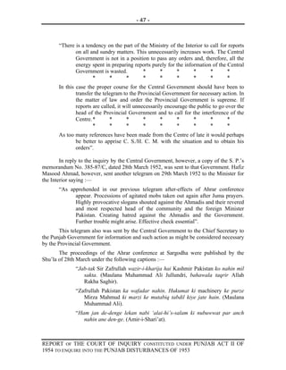 - 47 -



       “There is a tendency on the part of the Ministry of the Interior to call for reports
              on all and sundry matters. This unnecessarily increases work. The Central
              Government is not in a position to pass any orders and, therefore, all the
              energy spent in preparing reports purely for the information of the Central
              Government is wasted.         *      *       *       *       *       *
                      *      *      *       *      *       *       *       *       *
       In this case the proper course for the Central Government should have been to
               transfer the telegram to the Provincial Government for necessary action. In
               the matter of law and order the Provincial Government is supreme. If
               reports are called, it will unnecessarily encourage the public to go over the
               head of the Provincial Government and to call for the interference of the
               Centre. *       *       *       *       *      *      *       *       *
                       *       *       *       *       *      *      *       *       *
       As too many references have been made from the Centre of late it would perhaps
              be better to apprise C. S./H. C. M. with the situation and to obtain his
              orders”.

        In reply to the inquiry by the Central Government, however, a copy of the S. P.’s
memorandum No. 385-87/C, dated 28th March 1952, was sent to that Government. Hafiz
Masood Ahmad, however, sent another telegram on 29th March 1952 to the Minister for
the Interior saying :—
       “As apprehended in our previous telegram after-effects of Ahrar conference
             appear. Processions of agitated mobs taken out again after Juma prayers.
             Highly provocative slogans shouted against the Ahmadis and their revered
             and most respected head of the community and the foreign Minister
             Pakistan. Creating hatred against the Ahmadis and the Government.
             Further trouble might arise. Effective check essential”.
       This telegram also was sent by the Central Government to the Chief Secretary to
the Punjab Government for information and such action as might be considered necessary
by the Provincial Government.
       The proceedings of the Ahrar conference at Sargodha were published by the
Shu’la of 28th March under the following captions :—
              “Jab-tak Sir Zafrullah wazir-i-kharija hai Kashmir Pakistan ko nahin mil
                 sakta. (Maulana Muhammad Ali Jullundri, bahawala taqrir Allah
                 Rakha Saghir).
              “Zafrullah Pakistan ka wafadar nahin. Hukumat ki machinery ke purze
                 Mirza Mahmud ki marzi ke mutabiq tabdil kiye jate hain. (Maulana
                 Muhammad Ali).
              “Ham jan de-denge lekan nabi ‘alai-hi’s-salam ki nubuwwat par anch
                 nahin ane den-ge. (Amir-i-Shari’at).



REPORT OF THE COURT OF INQUIRY CONSTITUTED UNDER PUNJAB ACT II OF
1954 TO ENQUIRE INTO THE PUNJAB DISTURBANCES OF 1953
 