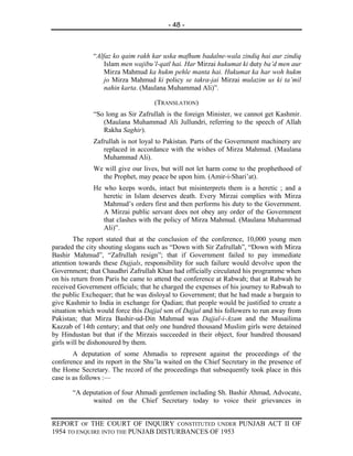 - 48 -



              “Alfaz ko qaim rakh kar uska mafhum badalne-wala zindiq hai aur zindiq
                  Islam men wajibu’l-qatl hai. Har Mirzai hukumat ki duty ba’d men aur
                  Mirza Mahmud ka hukm pehle manta hai. Hukumat ka har woh hukm
                  jo Mirza Mahmud ki policy se takra-jai Mirzai mulazim us ki ta’mil
                  nahin karta. (Maulana Muhammad Ali)”.

                                    (TRANSLATION)
              “So long as Sir Zafrullah is the foreign Minister, we cannot get Kashmir.
                 (Maulana Muhammad Ali Jullundri, referring to the speech of Allah
                 Rakha Saghir).
              Zafrullah is not loyal to Pakistan. Parts of the Government machinery are
                 replaced in accordance with the wishes of Mirza Mahmud. (Maulana
                 Muhammad Ali).
              We will give our lives, but will not let harm come to the prophethood of
                the Prophet, may peace be upon him. (Amir-i-Shari’at).
              He who keeps words, intact but misinterprets them is a heretic ; and a
                 heretic in Islam deserves death. Every Mirzai complies with Mirza
                 Mahmud’s orders first and then performs his duty to the Government.
                 A Mirzai public servant does not obey any order of the Government
                 that clashes with the policy of Mirza Mahmud. (Maulana Muhammad
                 Ali)”.
        The report stated that at the conclusion of the conference, 10,000 young men
paraded the city shouting slogans such as “Down with Sir Zafrullah”, “Down with Mirza
Bashir Mahmud”, “Zafrullah resign”; that if Government failed to pay immediate
attention towards these Dajjals, responsibility for such failure would devolve upon the
Government; that Chaudhri Zafrullah Khan had officially circulated his programme when
on his return from Paris he came to attend the conference at Rabwah; that at Rabwah he
received Government officials; that he charged the expenses of his journey to Rabwah to
the public Exchequer; that he was disloyal to Government; that he had made a bargain to
give Kashmir to India in exchange for Qadian; that people would be justified to create a
situation which would force this Dajjal son of Dajjal and his followers to run away from
Pakistan; that Mirza Bashir-ud-Din Mahmud was Dajjal-i-Azam and the Musailima
Kazzab of 14th century; and that only one hundred thousand Muslim girls were detained
by Hindustan but that if the Mirzais succeeded in their object, four hundred thousand
girls will be dishonoured by them.
        A deputation of some Ahmadis to represent against the proceedings of the
conference and its report in the Shu’la waited on the Chief Secretary in the presence of
the Home Secretary. The record of the proceedings that subsequently took place in this
case is as follows :—

       “A deputation of four Ahmadi gentlemen including Sh. Bashir Ahmad, Advocate,
             waited on the Chief Secretary today to voice their grievances in


REPORT OF THE COURT OF INQUIRY CONSTITUTED UNDER PUNJAB ACT II OF
1954 TO ENQUIRE INTO THE PUNJAB DISTURBANCES OF 1953
 