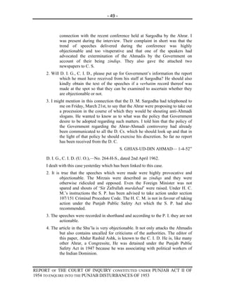 - 49 -



            connection with the recent conference held at Sargodha by the Ahrar. I
            was present during the interview. Their complaint in short was that the
            trend of speeches delivered during the conference was highly
            objectionable and too vituperative and that one of the speakers had
            advocated the extermination of the Ahmadis by the Government on
            account of their being zindiqs. They also gave the attached two
            newspapers to C. S.
     2. Will D. I. G., C. I. D., please put up for Government’s information the report
            which he must have received from his staff at Sargodha? He should also
            kindly obtain the text of the speeches if a verbatim record thereof was
            made at the spot so that they can be examined to ascertain whether they
            are objectionable or not.
     3. I might mention in this connection that the D. M. Sargodha had telephoned to
            me on Friday, March 21st, to say that the Ahrar were proposing to take out
            a procession in the course of which they would be shouting anti-Ahmadi
            slogans. He wanted to know as to what was the policy that Government
            desire to be adopted regarding such matters. I told him that the policy of
            the Government regarding the Ahrar-Ahmadi controversy had already
            been communicated to all the D. Cs. which he should look up and that in
            the light of that policy he should exercise his discretion. So far no report
            has been received from the D. C.
                                                 S. GHIAS-UD-DIN AHMAD— 1-4-52”

     D. I. G., C. I. D. (U. O.),—No. 264-H-S., dated 2nd April 1962.
     I dealt with this case yesterday which has been linked to this case.
     2. It is true that the speeches which were made were highly provocative and
             objectionable. The Mirzais were described as zindiqs and they were
             otherwise ridiculed and opposed. Even the Foreign Minister was not
             spared and shouts of ‘Sir Zafrullah murdabad’ were raised. Under H. C.
             M.’s instructions the S. P. has been advised to take action under section
             107/151 Criminal Procedure Code. The H. C. M. is not in favour of taking
             action under the Punjab Public Safety Act which the S. P. had also
             recommended.
     3. The speeches were recorded in shorthand and according to the P. I. they are not
            actionable.
     4. The article in the Shu’la is very objectionable. It not only attacks the Ahmadis
            but also contains uncalled for criticisms of the authorities. The editor of
            this paper, Abdur Rashid Ashk, is known to the C. I. D. He is, like many
            other Ahrar, a Congressite, He was detained under the Punjab Public
            Safety Act in 1947 because he was associating with political workers of
            the Indian Dominion.


REPORT OF THE COURT OF INQUIRY CONSTITUTED UNDER PUNJAB ACT II OF
1954 TO ENQUIRE INTO THE PUNJAB DISTURBANCES OF 1953
 