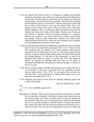 - 50 -



     5. It is my opinion that if this country is to progress on healthy lines political
             charlatans and jingoes, who endeavour to gain popularity by hurling abuse
             at each other and who make no contribution for the political advancement
             of the country, should be dealt with unsparingly. The Ahrar have a feeling
             that the Muslim League is at their back : otherwise their past is black and
             they would not have dared to step into the political field. They were
             stooges of the Congress and some of them are still loyal to that body.
             Habib-ur-Rahman, who is a well known Ahrar, left this Province after the
             Partition and went over to India. In their heart of hearts some of them are
             still disloyal to Pakistan. They are working outwardly on a religious
             platform not in order to serve their country but in order to retrieve their
             lost prestige. There are signs already that a section of the Ahrar led by
             Sheikh Husam-ud-Din wants to come into active politics and its members
             are contemplating the formation of a new party.
     6. I have already proposed that District Magistrates should be advised in a circular
             letter to take a firm stand and to promulgate 144, Cr. P. C. if they have the
             least suspicion that the holding of an Ahrar meeting would promote
             sectional ill-will. Another thing we can do is to take action against the rag
             (Shu’la), which has shamefacedly publicised the evil attacks made against
             the Foreign Minister. It is the duty of the Government, as long as Sir
             Zafrullah Khan holds his office, to protect him from such malicious
             attacks. By abusing Sir Zafrullah Khan the Ahrar do not attack an
             individual but defame the Government to which he belongs—of which, in
             fact, he is a part.
     7. The Ahrar are clever speakers and they take good care not to attract the law. It
            is not possible in this case to prosecute them for spreading sectional
            discord, under section 153-A., P.P.C. In my opinion their activities are
            such that there is full justification for taking action against one or two
            prominent ones under the P. P. S. A.
     8. Two telegrams have been received from the Ahmadis protesting against the
           conduct of the Ahrar.
                                                  (Sd.) M. ANWAR ALI—4.4.52
      I.G.
      ——U. O.—No. 216.BDSB, dated 5.4.52.
     H.S.

     The Ahrar are a problem. They are not anti-Government or out directly to disturb
           the law and order. Personally I think they are quiet only because they are
           not strong enough to be able to achieve much if they did oppose the
           administration. But I have not the least doubt in my mind that the moment
           they are in a position to gather a sufficient number of people behind them
           they would raise their head and would not hesitate to do anything to be a
           source of trouble. They are men of no importance. They have no following


REPORT OF THE COURT OF INQUIRY CONSTITUTED UNDER PUNJAB ACT II OF
1954 TO ENQUIRE INTO THE PUNJAB DISTURBANCES OF 1953
 