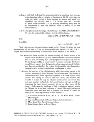 - 52 -



      2. I agree with the I. G. P. that Government should have something more concrete
              before them than what is available in the noting on this file before they can
              revise the policy which is being pursued at present and which was
              enunciated only recently (vide C. S’s circular letter No. 7505-HG-
              51/76135, dated November 3, 1951). Actually the existing policy need not
              be reorientated to meet the situation. What is needed is its firm
              implementation.
      3. C. S. may please see at this stage. I think the case should be submitted to H. C.
              M. when the proposals have taken a more crystallized shape.
                                              (Sd.) GHIAS-UD-DIN AHMAD — 8.4.52
      C.S.
      I AGREE.
                                                           (Sd.) H. A. MAJID — 9.4.52”
       With a view to replying to the inquiry made by Mr. Qurban Ali Khan, the case
was examined on 3rd May 1952, by Mr. Muhammad Khuda Bakhsh, S. P. (B), C. I. D.,
Punjab, who recorded the following exhaustive note on the activities of the Ahrar:—

      “The Ahrar have almost regained the influence among the Muslim masses of the
            Punjab which they had lost by their opposition to the creation of Pakistan.
            This has been possible by their identifying themselves politically with the
            Muslim League and by an extensive anti-Mirzaeeat campaign. The former
            brought them support from that popular ruling organisation and the latter
            won them the goodwill of the general Muslim public who always takes
            pleasure in satire against the cult of new prophethood in Islam.
      2. A list of the branches of the Majlis-i-Ahrar, which have since opened in the
              Province and annually subscribe to the Centre is appended. The number of
              uniformed razakars so far registered is reported to be 1,064. But the ‘fifth-
              column’ lies among the maulvis and pesh imams and fanatics who
              consider it a merit to keep the religious controversies alive from their
              individual quarters and pulpits. The Ahrar leaders are kept invited and
              entertained by them almost constantly at one or other comer of the
              country. And greater the virulence of their professional speeches against
              the ‘Mirzais’ the larger is the collection of chanda. The majlis has become
              financially sound and been able to produce rich patrons of whom the
              names of the following are taken as more liberate:—
             (1) Nawabzada Nasrullah Khan, M. L. A., of Khan Garh, District
                 Muzaffargarh.
             (2) Haji Din Muhammad of Badami Bagh, Lahore (Millowner).
             (3) Mian Qamar Din, Rais of Ichhra,, Lahore.
             (4) Rana Ghulam Sabir, M. L. A., Okara.




REPORT OF THE COURT OF INQUIRY CONSTITUTED UNDER PUNJAB ACT II OF
1954 TO ENQUIRE INTO THE PUNJAB DISTURBANCES OF 1953
 