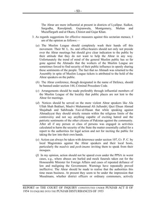 - 53 -



            The Ahrar are more influential at present in districts of Lyallpur. Sialkot,
            Sargodha, Rawalpindi, Gujranwala, Montgomery, Multan and
            Muzaffargarh and at Okara, Chiniot and Gujar Khan.
     3. As regards suggestions for effective measures against this sectarian menace, I
            am of the opinion as follows:—
       (a) The Muslim League should completely wash their hands off this
          movement. Their M. L. As. and office-bearers should not only not preside
          over the Ahrar meetings but should give clear indication to the public by
          their attitude that they do not want to help the Ahrar in any way.
          Unfortunately the trend of mind of the general Muslim public has so far
          gone against the Ahmadis that the workers of the Muslim League are
          sometimes forced to find security of their public influence in openly sharing
          these sentiments of the people. The fact that no Ahmadi was returned to the
          Assembly in spite of Muslim League tickets is attributed to the hold of the
          Ahrar speakers on the public.
       (b) The Ahrar conference, though designated in the name of Defence, should
          be banned under section 144, Criminal Procedure Code.
       (c) Arrangements should be made preferably through influential members of
          the Muslim League of the locality that public places are not lent to the
          Ahrar for meetings.
       (d) Notices should be served on the more violent Ahrar speakers like Ala
          Ullah Shah Bukhari, Maulvi Muhammad Ali Jullundri, Qazi Ehsan Ahmad
          Shujabadi and Sahibzada Faiz-ul-Hasan that while speaking against
          Ahmadiyyat they should strictly remain within the religious limits of the
          controversy and not say anything capable of exciting hatred and the
          patriotic sentiments of the other citizens of Pakistan against the community.
          After all if any person or class of persons was engaged in activities
          calculated to harm the security of the State the matter essentially called for a
          report to the authorities for legal action and not for inciting the public for
          taking the law into their own hands.
       (e) Action can always be taken with deterrence under section 107, Cr. P. C. by
          local Magistrates against the Ahrar speakers and their local hosts,
          particularly the maulvis and pesh-imams inviting them to speak from their
          mosques.
       (f) In my opinion, action should not be spared even under the PPSA in worst
          cases, e.g., where abuses are hurled and mock funerals taken out for the
          Honourable Minister for Foreign Affairs and cases of repeated defiance of
          law and maligning the Government. Warnings have repeatedly proved
          ineffective. The Ahrar should be made to realise that the authorities this
          time mean business. At present they seem to be under the impression that
          Musalmans, whether district officers or ordinary commoners, actively


REPORT OF THE COURT OF INQUIRY CONSTITUTED UNDER PUNJAB ACT II OF
1954 TO ENQUIRE INTO THE PUNJAB DISTURBANCES OF 1953
 