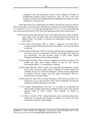 - 54 -



              sympathise with their professed, mission of the safeguard of finality of
              prophethood (tahaffuz-i-khatm-i-nubuwwat). They can cite at least four
              instances of District and Additional District Magistrates presiding over their
              conferences in the past year.”

        In the light of the views expressed by the officers who had the occasion to note on
the case the matter was discussed on 19th May in a meeting of the Home Secretary, the I.
G. P. and the D. I. G., C. I. D. After the meeting the D. I. G., C. I. D., wrote the following
note summing up the history of the Ahrar and suggesting certain action against them:—

    “Government has been apprised from time to time about the serious threat to public
          peace which must inevitably result from Ahmadi baiting advocated by the
          Majlis-i-Ahrar. For facility of reference the particulars of these notes are
          given below:—
       (1) Note dated 17th January 1950, in which, a suggestion was made that a
             warning should be administered to the Ahrar leaders. No action was taken
             on the note.
       (2) Note dated 3rd February 1950, in which the objectionable propaganda carried
              out in the course of a conference at Multan was brought to the notice of
              the Government. The late Governor spoke to Qazi Ehsan Ahmad
              Shujabadi and Maulvi Ghulam Ghaus Sarhaddi.
       (3) Note dated 23rd May 1950, in which a suggestion was made that Master Taj-
              ud-Din and other Ahrar leaders should be sent for and warned.
              Government asked C. S. to administer a warning.
       (4) Note dated 28th May 1950, in which it was stated that the atmosphere created
              by the Ahrar would inevitably lead to outbreak of violence against the
              Ahmadis and was also otherwise dangerous. Certain concrete suggestions
              for dealing with the menace were also made. Government, however,
              decided only to warn the leaders.
       (5) Note dated 4th April 1952, in which the dangers of the Ahrar movement were
              pointed out vis-a-vis the activities of the Ahrar at Sargodha. Government
              wanted more definite proposals to be made.

       2. For a proper understanding of the case it is necessary to re-capitulate the
              objectionable incidents which have resulted from the reckless and exciting
              speeches made by Ahrar workers. These incidents are briefly as
              follows:—
          (1) Okara—October, 1950—Ahmadi preachers were waylaid and their faces
              blackened. An Ahmadi schoolmaster was killed as a result of the tense
              atmosphere created by Ahrar speakers.




REPORT OF THE COURT OF INQUIRY CONSTITUTED UNDER PUNJAB ACT II OF
1954 TO ENQUIRE INTO THE PUNJAB DISTURBANCES OF 1953
 
