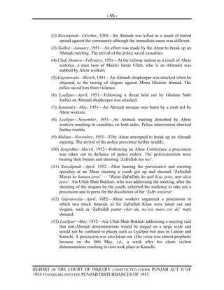 - 55 -



       (2) Rawalpindi—October, 1950—An Ahmadi was killed as a result of hatred
           spread against the community although the immediate cause was different.
       (3) Sialkot—January, 1951—An effort was made by the Ahrar to break up an
            Ahmadi meeting. The arrival of the police saved casualties.
       (4) Chak Jhumra—February, 1951—At the railway station as a result of Ahrar
            violence, a man (son of Maulvi Ismat Ullah, who is an Ahmadi) was
            stabbed by Ahrar workers.
       (5) Gujranwala—March, 1951—An Ahmadi shopkeeper was attacked when he
            objected, to the raising of slogans against Mirza Ghulam Ahmad. The
            police saved him from violence.
       (6) Lyallpur—April, 1951—Following a threat held out by Ghulam Nabi
           Janbaz an Ahmadi shopkeeper was attacked.
       (7) Samundri—May, 1951—An Ahmadi mosque was burnt by a mob led by
            Ahrar workers.
       (8) Lyallpur—November, 1951—An Ahmadi meeting disturbed by Ahrar
           workers resulting in casualties on both aides. Police intervention checked
           further trouble.
       (9) Multan—November, 1951—Fifty Ahrar attempted to break up an Ahmadi
           meeting. The arrival of the police prevented further trouble.
       (10) Sargodha—March, 1952—Following an Ahrar Conference a procession
           was taken out in defiance of police orders. The processionsists were
           beating their breasts and shouting ‘Zafrullah hai hai’.
       (11) Rawalpindi—April, 1952—After hearing the provocative and exciting
           speeches at an Ahrar meeting a youth got up and shouted ‘Zafrullah
           Mirzai ko hataya jawe’ — ‘Wazir Zafrullah, ko qatl kiya jawe, mar diya
           jawe’. Ata Ullah Shah Bukhari, who was addressing the meeting, after the
           shouting of the slogans by the youth, exhorted the audience to take out a
           procession and to press for the dissolution of the ‘Zafri wazarat’.
       (12) Gujranwala—April, 1952—Ahrar workers organised a procession in
           which two mock funerals of Sir Zafrullah Khan were taken out and
           slogans, such as ‘Zafrullah puttar chor da, na’ara maro zor da’ were
           shouted.
       (13) Lyallpur—May, 1952—Ata Ullah Shah Bukhari addressing a meeting said
            that anti-Ahmadi demonstrations would be staged on a large scale and
            would not be confined to places such as Lyallpur but also in Lahore and
            Karachi. A procession was also taken out. (His voice was almost prophetic
            because on the I8th May, i.e., a week after his claim violent
            demonstrations resulting in riots took place at Karachi.




REPORT OF THE COURT OF INQUIRY CONSTITUTED UNDER PUNJAB ACT II OF
1954 TO ENQUIRE INTO THE PUNJAB DISTURBANCES OF 1953
 