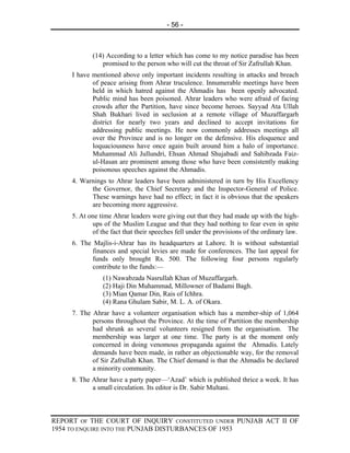 - 56 -



            (14) According to a letter which has come to my notice paradise has been
               promised to the person who will cut the throat of Sir Zafrullah Khan.
     I have mentioned above only important incidents resulting in attacks and breach
            of peace arising from Ahrar truculence. Innumerable meetings have been
            held in which hatred against the Ahmadis has been openly advocated.
            Public mind has been poisoned. Ahrar leaders who were afraid of facing
            crowds after the Partition, have since become heroes. Sayyad Ata Ullah
            Shah Bukhari lived in seclusion at a remote village of Muzaffargarh
            district for nearly two years and declined to accept invitations for
            addressing public meetings. He now commonly addresses meetings all
            over the Province and is no longer on the defensive. His eloquence and
            loquaciousness have once again built around him a halo of importance.
            Muhammad Ali Jullundri, Ehsan Ahmad Shujabadi and Sahibzada Faiz-
            ul-Hasan are prominent among those who have been consistently making
            poisonous speeches against the Ahmadis.
     4. Warnings to Ahrar leaders have been administered in turn by His Excellency
           the Governor, the Chief Secretary and the Inspector-General of Police.
           These warnings have had no effect; in fact it is obvious that the speakers
           are becoming more aggressive.
     5. At one time Ahrar leaders were giving out that they had made up with the high-
            ups of the Muslim League and that they had nothing to fear even in spite
            of the fact that their speeches fell under the provisions of the ordinary law.
     6. The Majlis-i-Ahrar has its headquarters at Lahore. It is without substantial
            finances and special levies are made for conferences. The last appeal for
            funds only brought Rs. 500. The following four persons regularly
            contribute to the funds:—
                (1) Nawabzada Nasrullah Khan of Muzaffargarh.
                (2) Haji Din Muhammad, Millowner of Badami Bagh.
                (3) Mian Qamar Din, Rais of Ichhra.
                (4) Rana Ghulam Sabir, M. L. A. of Okara.
     7. The Ahrar have a volunteer organisation which has a member-ship of 1,064
            persons throughout the Province. At the time of Partition the membership
            had shrunk as several volunteers resigned from the organisation. The
            membership was larger at one time. The party is at the moment only
            concerned in doing venomous propaganda against the Ahmadis. Lately
            demands have been made, in rather an objectionable way, for the removal
            of Sir Zafrullah Khan. The Chief demand is that the Ahmadis be declared
            a minority community.
     8. The Ahrar have a party paper—‘Azad’ which is published thrice a week. It has
            a small circulation. Its editor is Dr. Sabir Multani.



REPORT OF THE COURT OF INQUIRY CONSTITUTED UNDER PUNJAB ACT II OF
1954 TO ENQUIRE INTO THE PUNJAB DISTURBANCES OF 1953
 